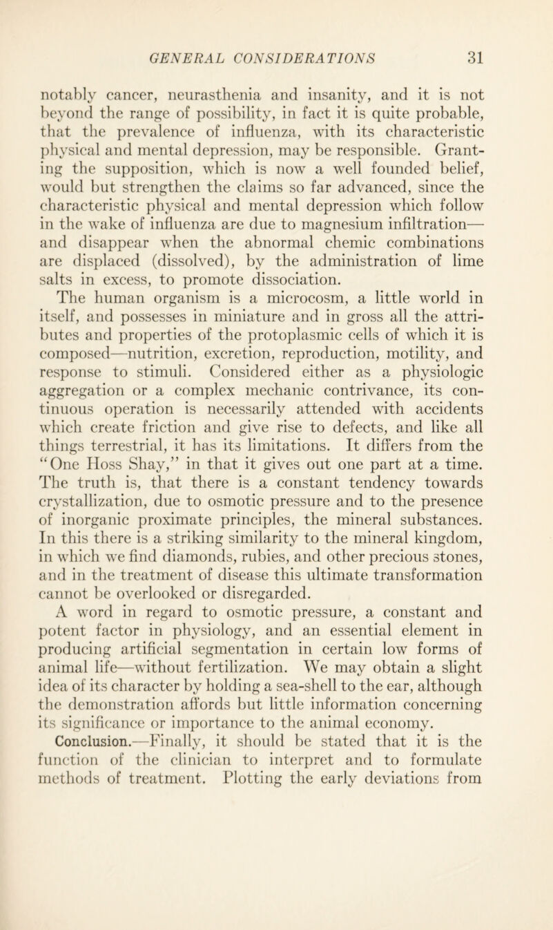 notably cancer, neurasthenia and insanity, and it is not beyond the range of possibility, in fact it is quite probable, that the prevalence of influenza, with its characteristic physical and mental depression, may be responsible. Grant¬ ing the supposition, which is now a well founded belief, would but strengthen the claims so far advanced, since the characteristic physical and mental depression which follow in the wake of influenza are due to magnesium infiltration— and disappear when the abnormal chemic combinations are displaced (dissolved), by the administration of lime salts in excess, to promote dissociation. The human organism is a microcosm, a little world in itself, and possesses in miniature and in gross all the attri¬ butes and properties of the protoplasmic cells of which it is composed—nutrition, excretion, reproduction, motility, and response to stimuli. Considered either as a physiologic aggregation or a complex mechanic contrivance, its con¬ tinuous operation is necessarily attended with accidents which create friction and give rise to defects, and like all things terrestrial, it has its limitations. It differs from the “One Hoss Shay,” in that it gives out one part at a time. The truth is, that there is a constant tendency towards crystallization, due to osmotic pressure and to the presence of inorganic proximate principles, the mineral substances. In this there is a striking similarity to the mineral kingdom, in which we find diamonds, rubies, and other precious stones, and in the treatment of disease this ultimate transformation cannot be overlooked or disregarded. A word in regard to osmotic pressure, a constant and potent factor in physiology, and an essential element in producing artificial segmentation in certain low forms of animal life—without fertilization. We may obtain a slight idea of its character by holding a sea-shell to the ear, although the demonstration affords but little information concerning its significance or importance to the animal economy. Conclusion.—Finally, it should be stated that it is the function of the clinician to interpret and to formulate methods of treatment. Plotting the early deviations from