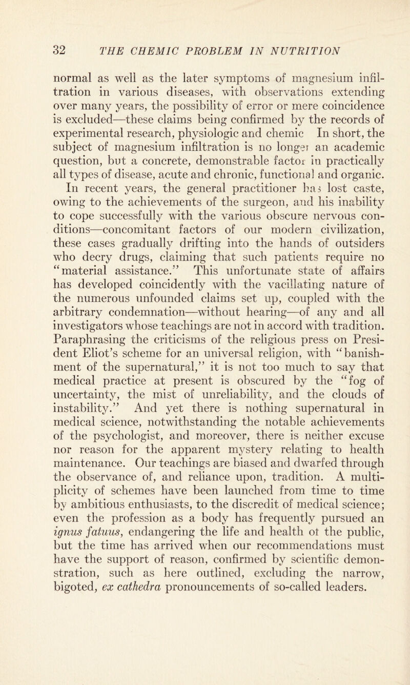 normal as well as the later symptoms of magnesium infil¬ tration in various diseases, with observations extending over many years, the possibility of error or mere coincidence is excluded—these claims being confirmed by the records of experimental research, physiologic and chernic In short, the subject of magnesium infiltration is no longer an academic question, but a concrete, demonstrable factor in practically all types of disease, acute and chronic, functional and organic. In recent years, the general practitioner has lost caste, owing to the achievements of the surgeon, and his inability to cope successfully with the various obscure nervous con¬ ditions—concomitant factors of our modern civilization, these cases gradually drifting into the hands of outsiders who decry drugs, claiming that such patients require no “material assistance/’ This unfortunate state of affairs has developed coincidently with the vacillating nature of the numerous unfounded claims set up, coupled with the arbitrary condemnation—without hearing—of any and all investigators whose teachings are not in accord with tradition . Paraphrasing the criticisms of the religious press on Presi¬ dent Eliot’s scheme for an universal religion, with “banish¬ ment of the supernatural,” it is not too much to say that medical practice at present is obscured by the “fog of uncertainty, the mist of unreliability, and the clouds of instability.” And yet there is nothing supernatural in medical science, notwithstanding the notable achievements of the psychologist, and moreover, there is neither excuse nor reason for the apparent mystery relating to health maintenance. Our teachings are biased and dwarfed through the observance of, and reliance upon, tradition. A multi¬ plicity of schemes have been launched from time to time by ambitious enthusiasts, to the discredit of medical science; even the profession as a body has frequently pursued an ignus fatuus, endangering the life and health o£ the public, but the time has arrived when our recommendations must have the support of reason, confirmed by scientific demon¬ stration, such as here outlined, excluding the narrow, bigoted, ex cathedra pronouncements of so-called leaders.