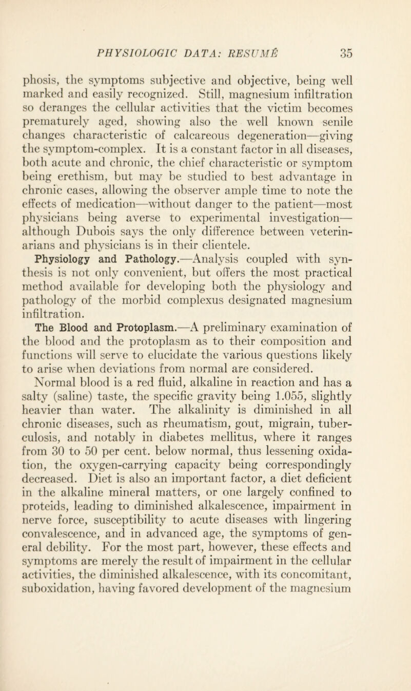 phosis, the symptoms subjective and objective, being well marked and easily recognized. Still, magnesium infiltration so deranges the cellular activities that the victim becomes prematurely aged, showing also the well known senile changes characteristic of calcareous degeneration—giving the symptom-complex. It is a constant factor in all diseases, both acute and chronic, the chief characteristic or symptom being erethism, but may be studied to best advantage in chronic cases, allowing the observer ample time to note the effects of medication—without danger to the patient—most physicians being averse to experimental investigation— although Dubois says the only difference between veterin¬ arians and physicians is in their clientele. Physiology and Pathology.—Analysis coupled with syn¬ thesis is not only convenient, but offers the most practical method available for developing both the physiology and pathology of the morbid complexus designated magnesium infiltration. The Blood and Protoplasm.—A preliminary examination of the blood and the protoplasm as to their composition and functions will serve to elucidate the various questions likely to arise when deviations from normal are considered. Normal blood is a red fluid, alkaline in reaction and has a salty (saline) taste, the specific gravity being 1.055, slightly heavier than water. The alkalinity is diminished in all chronic diseases, such as rheumatism, gout, migrain, tuber¬ culosis, and notably in diabetes mellitus, where it ranges from 30 to 50 per cent, below normal, thus lessening oxida¬ tion, the oxygen-carrying capacity being correspondingly decreased. Diet is also an important factor, a diet deficient in the alkaline mineral matters, or one largely confined to proteids, leading to diminished alkalescence, impairment in nerve force, susceptibility to acute diseases with lingering convalescence, and in advanced age, the symptoms of gen¬ eral debility. For the most part, however, these effects and symptoms are merely the result of impairment in the cellular activities, the diminished alkalescence, with its concomitant, suboxidation, having favored development of the magnesium