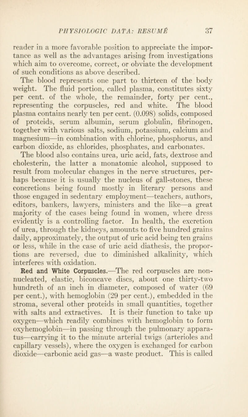 reader in a more favorable position to appreciate the impor¬ tance as well as the advantages arising from investigations which aim to overcome, correct, or obviate the development of such conditions as above described. The blood represents one part to thirteen of the body weight. The fluid portion, called plasma, constitutes sixty per cent, of the whole, the remainder, forty per cent., representing the corpuscles, red and white. The blood plasma contains nearly ten per cent. (0.098) solids, composed of proteids, serum albumin, serum globulin, fibrinogen, together with various salts, sodium, potassium, calcium and magnesium—in combination with chlorine, phosphorus, and carbon dioxide, as chlorides, phosphates, and carbonates. The blood also contains urea, uric acid, fats, dextrose and cholesterin, the latter a monatomic alcohol, supposed to result from molecular changes in the nerve structures, per¬ haps because it is usually the nucleus of gall-stones, these concretions being found mostly in literary persons and those engaged in sedentary employment—teachers, authors, editors, bankers, lawyers, ministers and the like—a great majority of the cases being found in women, where dress evidently is a controlling factor. In health, the excretion of urea, through the kidneys, amounts to five hundred grains daily, approximately, the output of uric acid being ten grains or less, while in the case of uric acid diathesis, the propor¬ tions are reversed, due to diminished alkalinity, which interferes with oxidation. Red and White Corpuscles.—The red corpuscles are non- nucleated, elastic, biconcave discs, about one thirty-two hundreth of an inch in diameter, composed of water (G9 per cent.), with hemoglobin (29 per cent.), embedded in the stroma, several other proteids in small quantities, together with salts and extractives. It is their function to take up oxygen—which readily combines with hemoglobin to form oxyhemoglobin—in passing through the pulmonary appara¬ tus—carrying it to the minute arterial twigs (arterioles and capillary vessels), where the oxygen is exchanged for carbon dioxide—carbonic acid gas—a waste product. This is called