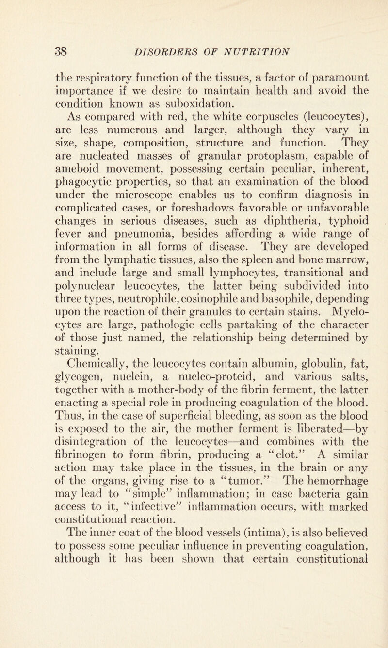 the respiratory function of the tissues, a factor of paramount importance if we desire to maintain health and avoid the condition known as suboxidation. As compared with red, the white corpuscles (leucocytes), are less numerous and larger, although they vary in size, shape, composition, structure and function. They are nucleated masses of granular protoplasm, capable of ameboid movement, possessing certain peculiar, inherent, phagocytic properties, so that an examination of the blood under the microscope enables us to confirm diagnosis in complicated cases, or foreshadows favorable or unfavorable changes in serious diseases, such as diphtheria, typhoid fever and pneumonia, besides affording a wide range of information in all forms of disease. They are developed from the lymphatic tissues, also the spleen and bone marrow, and include large and small lymphocytes, transitional and polynuclear leucocytes, the latter being subdivided into three types, neutrophile, eosinophile and basophile, depending upon the reaction of their granules to certain stains. Myelo¬ cytes are large, pathologic cells partaking of the character of those just named, the relationship being determined by staining. Chemically, the leucocytes contain albumin, globulin, fat, glycogen, nuclein, a nucleo-proteid, and various salts, together with a mother-body of the fibrin ferment, the latter enacting a special role in producing coagulation of the blood. Thus, in the case of superficial bleeding, as soon as the blood is exposed to the air, the mother ferment is liberated—by disintegration of the leucocytes—and combines with the fibrinogen to form fibrin, producing a “clot.” A similar action may take place in the tissues, in the brain or any of the organs, giving rise to a “tumor.” The hemorrhage may lead to “simple” inflammation; in case bacteria gain access to it, “infective” inflammation occurs, with marked constitutional reaction. The inner coat of the blood vessels (intima), is also believed to possess some peculiar influence in preventing coagulation, although it has been shown that certain constitutional