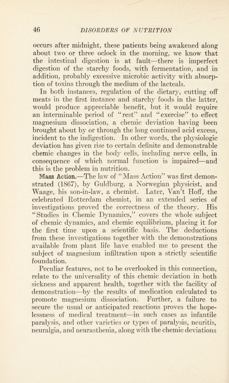 occurs after midnight, these patients being awakened along about two or three oclock in the morning, we know that the intestinal digestion is at fault—there is imperfect digestion of the starchy foods, with fermentation, and in addition, probably excessive microbic activity with absorp¬ tion of toxins through the medium of the lacteals. In both instances, regulation of the dietary, cutting off meats in the first instance and starchy foods in the latter, would produce appreciable benefit, but it would require an interminable period of “rest” and “exercise” to effect magnesium dissociation, a chernic deviation having been brought about by or through the long continued acid excess, incident to the indigestion. In other words, the physiologic deviation has given rise to certain definite and demonstrable chernic changes in the body cells, including nerve cells, in consequence of which normal function is impaired—and this is the problem in nutrition. Mass Action.—The law of “Mass Action” was first demon¬ strated (1867), by Guldburg, a Norwegian physicist, and Waage, his son-in-law, a chemist. Later, VanT Hoff, the celebrated Rotterdam chemist, in an extended series of investigations proved the correctness of the theory. His “Studies in Chernic Dynamics,” covers the whole subject of chernic dynamics, and chernic equilibrium, placing it for the first time upon a scientific basis. The deductions from these investigations together with the demonstrations available from plant life have enabled me to present the subject of magnesium infiltration upon a strictly scientific foundation. Peculiar features, not to be overlooked in this connection, relate to the universality of this chernic deviation in both sickness and apparent health, together with the facility of demonstration—by the results of medication calculated to promote magnesium dissociation. Further, a failure to secure the usual or anticipated reactions proves the hope¬ lessness of medical treatment—in such cases as infantile paralysis, and other varieties or types of paralysis, neuritis, neuralgia, and neurasthenia, along with the chernic deviations