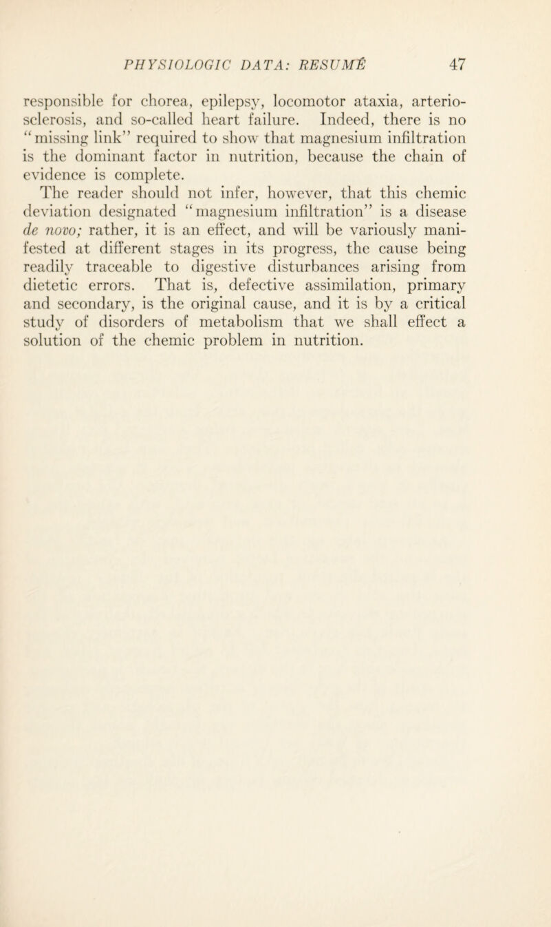 responsible for chorea, epilepsy, locomotor ataxia, arterio¬ sclerosis, and so-called heart failure. Indeed, there is no “missing link” required to show that magnesium infiltration is the dominant factor in nutrition, because the chain of evidence is complete. The reader should not infer, however, that this chemic deviation designated “magnesium infiltration” is a disease de novo; rather, it is an effect, and will be variously mani¬ fested at different stages in its progress, the cause being readily traceable to digestive disturbances arising from dietetic errors. That is, defective assimilation, primary and secondary, is the original cause, and it is by a critical study of disorders of metabolism that we shall effect a solution of the chemic problem in nutrition.