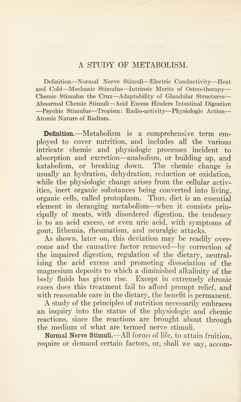 A STUDY OF METABOLISM. Definition—Normal Nerve Stimuli—Electric Conductivity—Heat and Cold—Mechanic Stimulus—Intrinsic Merits of Osteo-therapy— Chemic Stimulus the Crux—Adaptability of Glandular Structures— Abnormal Chemic Stimuli—Acid Excess Hinders Intestinal Digestion —Psychic Stimulus—Tropism: Radio-activity—Physiologic Action— Atomic Nature of Radium. Definition.—Metabolism is a comprehensive term em¬ ployed to cover nutrition, and includes all the various intricate chemic and physiologic processes incident to absorption and excretion—anabolism, or building up, and katabolism, or breaking down. The chemic change is usually an hydration, dehydration, reduction or oxidation, while the physiologic change arises from the cellular activ¬ ities, inert organic substances being converted into living, organic cells, called protoplasm. Thus, diet is an essential element in deranging metabolism—when it consists prin¬ cipally of meats, with disordered digestion, the tendency is to an acid excess, or even uric acid, with symptoms of gout, lithemia, rheumatism, and neuralgic attacks. As shown, later on, this deviation may be readily over¬ come and the causative factor removed—by correction of the impaired digestion, regulation of the dietary, neutral¬ izing the acid excess and promoting dissociation of the magnesium deposits to which a diminished alkalinity of the body fluids has given rise. Except in extremely chronic cases does this treatment fail to afford prompt relief, and with reasonable care in the dietary, the benefit is permanent. A study of the principles of nutrition necessarily embraces an inquiry into the status of the physiologic and chemic reactions, since the reactions are brought about through the medium of what are termed nerve stimuli. Normal Nerve Stimuli.—All forms of life, to attain fruition, require or demand certain factors, or, shall we say, accom-