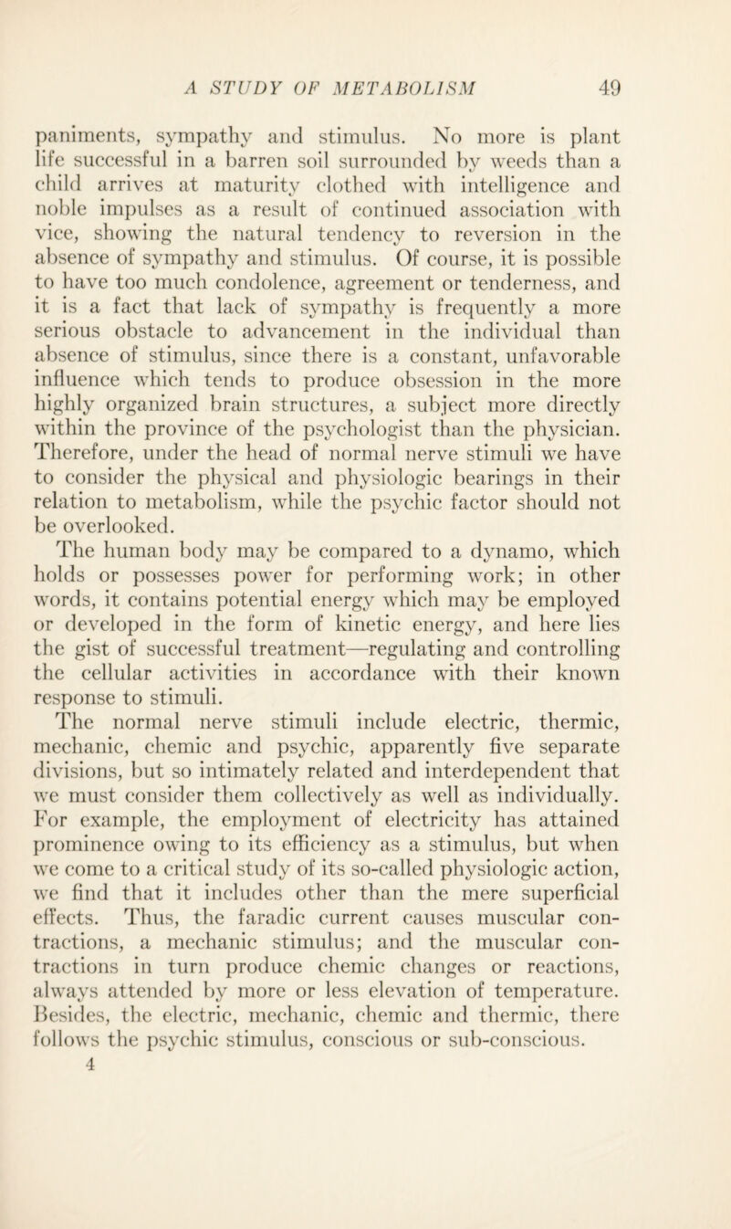 paniments, sympathy and stimulus. No more is plant life successful in a barren soil surrounded by weeds than a child arrives at maturity clothed with intelligence and noble impulses as a result of continued association with vice, showing the natural tendency to reversion in the absence of sympathy and stimulus. Of course, it is possible to have too much condolence, agreement or tenderness, and it is a fact that lack of sympathy is frequently a more serious obstacle to advancement in the individual than absence of stimulus, since there is a constant, unfavorable influence which tends to produce obsession in the more highly organized brain structures, a subject more directly within the province of the psychologist than the physician. Therefore, under the head of normal nerve stimuli we have to consider the physical and physiologic bearings in their relation to metabolism, while the psychic factor should not be overlooked. The human body may be compared to a dynamo, which holds or possesses power for performing work; in other words, it contains potential energy which may be employed or developed in the form of kinetic energy, and here lies the gist of successful treatment—regulating and controlling the cellular activities in accordance with their known response to stimuli. The normal nerve stimuli include electric, thermic, mechanic, chemic and psychic, apparently five separate divisions, but so intimately related and interdependent that we must consider them collectively as well as individually. For example, the employment of electricity has attained prominence owing to its efficiency as a stimulus, but when we come to a critical study of its so-called physiologic action, we find that it includes other than the mere superficial effects. Thus, the faradic current causes muscular con¬ tractions, a mechanic stimulus; and the muscular con¬ tractions in turn produce chemic changes or reactions, always attended by more or less elevation of temperature. Besides, the electric, mechanic, chemic and thermic, there follows the psychic stimulus, conscious or sub-conscious. 4