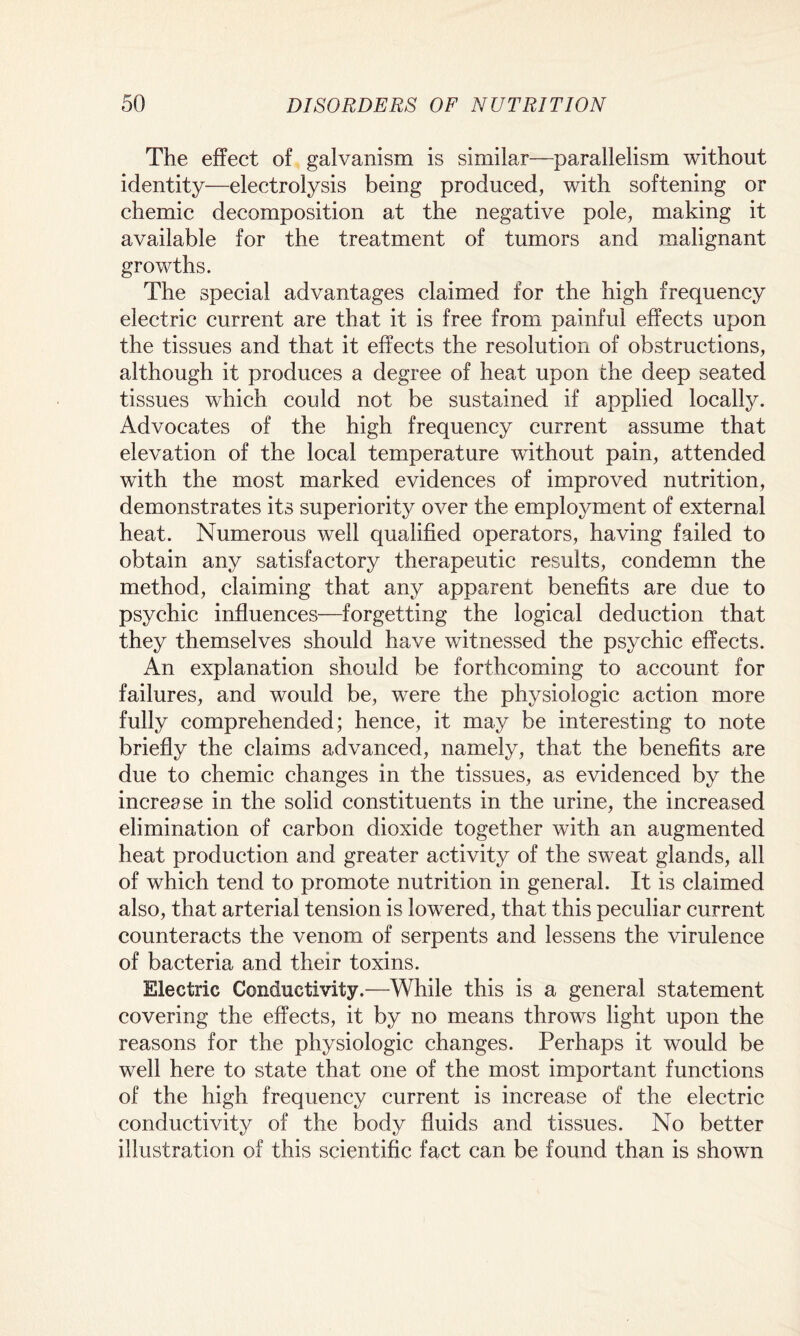 The effect of galvanism is similar—parallelism without identity—electrolysis being produced, with softening or chemic decomposition at the negative pole, making it available for the treatment of tumors and malignant growths. The special advantages claimed for the high frequency electric current are that it is free from painful effects upon the tissues and that it effects the resolution of obstructions, although it produces a degree of heat upon the deep seated tissues which could not be sustained if applied locally. Advocates of the high frequency current assume that elevation of the local temperature without pain, attended with the most marked evidences of improved nutrition, demonstrates its superiority over the employment of external heat. Numerous well qualified operators, having failed to obtain any satisfactory therapeutic results, condemn the method, claiming that any apparent benefits are due to psychic influences—forgetting the logical deduction that they themselves should have witnessed the psychic effects. An explanation should be forthcoming to account for failures, and would be, were the physiologic action more fully comprehended; hence, it may be interesting to note briefly the claims advanced, namely, that the benefits are due to chemic changes in the tissues, as evidenced by the increase in the solid constituents in the urine, the increased elimination of carbon dioxide together with an augmented heat production and greater activity of the sweat glands, all of which tend to promote nutrition in general. It is claimed also, that arterial tension is lowered, that this peculiar current counteracts the venom of serpents and lessens the virulence of bacteria and their toxins. Electric Conductivity.—While this is a general statement covering the effects, it by no means throws light upon the reasons for the physiologic changes. Perhaps it would be well here to state that one of the most important functions of the high frequency current is increase of the electric conductivity of the body fluids and tissues. No better illustration of this scientific fact can be found than is shown