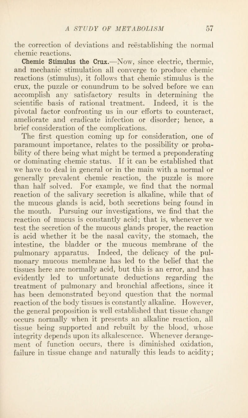 the correction of deviations and reestablishing the normal chemic reactions. Chemic Stimulus the Crux.—Now, since electric, thermic, and mechanic stimulation all converge to produce chemic reactions (stimulus), it follows that chemic stimulus is the crux, the puzzle or conundrum to be solved before we can accomplish any satisfactory results in determining the scientific basis of rational treatment. Indeed, it is the pivotal factor confronting us in our efforts to counteract, ameliorate and eradicate infection or disorder; hence, a brief consideration of the complications. The first question coming up for consideration, one of paramount importance, relates to the possibility or proba¬ bility of there being what might be termed a preponderating or dominating chemic status. If it can be established that we have to deal in general or in the main with a normal or generally prevalent chemic reaction, the puzzle is more than half solved. For example, we find that the normal reaction of the salivary secretion is alkaline, while that of the mucous glands is acid, both secretions being found in the mouth. Pursuing our investigations, we find that the reaction of mucus is constantly acid; that is, whenever we test the secretion of the mucous glands proper, the reaction is acid whether it be the nasal cavity, the stomach, the intestine, the bladder or the mucous membrane of the pulmonary apparatus. Indeed, the delicacy of the pul¬ monary mucous membrane has led to the belief that the tissues here are normally acid, but this is an error, and has evidently led to unfortunate deductions regarding the treatment of pulmonary and bronchial affections, since it has been demonstrated beyond question that the normal reaction of the body tissues is constantly alkaline. However, the general proposition is well established that tissue change occurs normally when it presents an alkaline reaction, all tissue being supported and rebuilt by the blood, whose integrity depends upon its alkalescence. Whenever derange¬ ment of function occurs, there is diminished oxidation, failure in tissue change and naturally this leads to acidity;