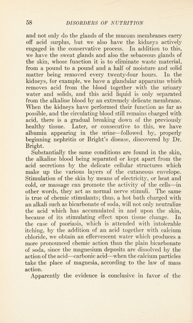 and not only do the glands of the mucous membranes carry off acid surplus, but we also have the kidneys actively engaged in the conservative process. In addition to this, we have the sweat glands and also the sebaceous glands of the skin, whose function it is to eliminate waste material, from a pound to a pound and a half of moisture and solid matter being removed every twenty-four hours. In the kidneys, for example, we have a glandular apparatus which removes acid from the blood together with the urinary water and solids, and this acid liquid is only separated from the alkaline blood by an extremely delicate membrane. When the kidneys have performed their function as far as possible, and the circulating blood still remains charged with acid, there is a gradual breaking down of the previously healthy tissue. Later, or consecutive to this, we have albumin appearing in the urine—followed by, properly beginning nephritis or Bright’s disease, discovered by Dr. Bright. Substantially the same conditions are found in the skin, the alkaline blood being separated or kept apart from the acid secretions by the delicate cellular structures which make up the various layers of the cutaneous envelope. Stimulation of the skin by means of electricity, or heat and cold, or massage can promote the activity of the cells—in other words, they act as normal nerve stimuli. The same is true of chemic stimulants; thus, a hot bath charged with an alkali such as bicarbonate of soda, will not only neutralize the acid which has accumulated in and upon the skin, because of its stimulating effect upon tissue change. In the case of psoriasis, which is attended with intolerable itching, by the addition of an acid together with calcium chloride, we obtain an effervescent water which produces a more pronounced chemic action than the plain bicarbonate of soda, since the magnesium deposits are dissolved by the action of the acid—carbonic acid—when the calcium particles take the place of magnesia, according to the law of mass action. Apparently the evidence is conclusive in favor of the