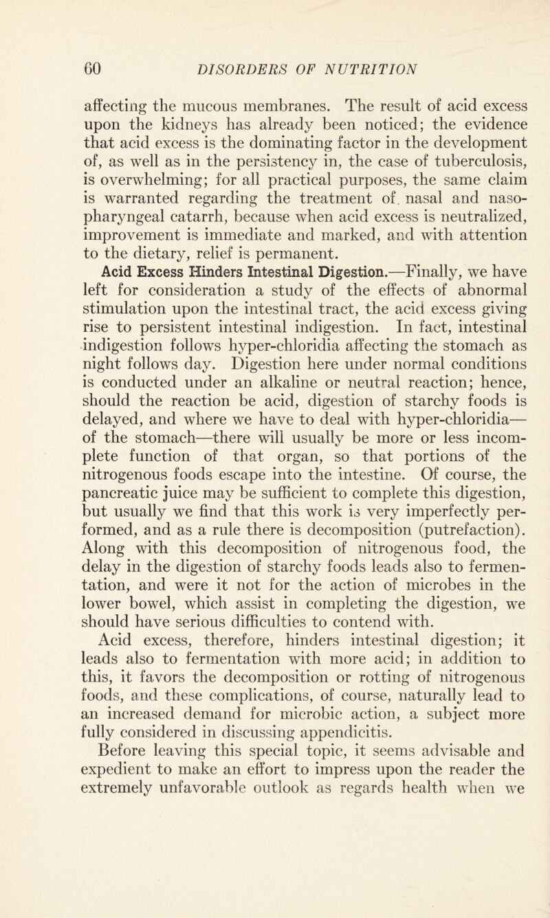 affecting the mucous membranes. The result of acid excess upon the kidneys has already been noticed; the evidence that acid excess is the dominating factor in the development of, as well as in the persistency in, the case of tuberculosis, is overwhelming; for all practical purposes, the same claim is warranted regarding the treatment of. nasal and naso¬ pharyngeal catarrh, because when acid excess is neutralized, improvement is immediate and marked, and with attention to the dietary, relief is permanent. Acid Excess Hinders Intestinal Digestion.—Finally, we have left for consideration a study of the effects of abnormal stimulation upon the intestinal tract, the acid excess giving rise to persistent intestinal indigestion. In fact, intestinal indigestion follows hyper-chloridia affecting the stomach as night follows day. Digestion here under normal conditions is conducted under an alkaline or neutral reaction; hence, should the reaction be acid, digestion of starchy foods is delayed, and where we have to deal with hyper-chloridia— of the stomach—there will usually be more or less incom¬ plete function of that organ, so that portions of the nitrogenous foods escape into the intestine. Of course, the pancreatic juice may be sufficient to complete this digestion, but usually we find that this work is very imperfectly per¬ formed, and as a rule there is decomposition (putrefaction). Along with this decomposition of nitrogenous food, the delay in the digestion of starchy foods leads also to fermen¬ tation, and were it not for the action of microbes in the lower bowel, which assist in completing the digestion, we should have serious difficulties to contend with. Acid excess, therefore, hinders intestinal digestion; it leads also to fermentation with more acid; in addition to this, it favors the decomposition or rotting of nitrogenous foods, and these complications, of course, naturally lead to an increased demand for microbic action, a subject more fully considered in discussing appendicitis. Before leaving this special topic, it seems advisable and expedient to make an effort to impress upon the reader the extremely unfavorable outlook as regards health when we
