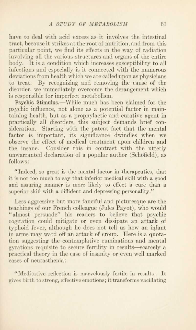 have to deal with acid excess as it involves the intestinal tract, because it strikes at the root of nutrition, and from this particular point, we find its effects in the way of radiation involving all the various structures and organs of the entire body. It is a condition which increases susceptibility to all infections and especially is it connected with the numerous deviations from health which we are called upon as physicians to treat. By recognizing and removing the cause of the disorder, we immediately overcome the derangement which is responsible for imperfect metabolism. Psychic Stimulus.—While much has been claimed for the psychic influence, not alone as a potential factor in main¬ taining health, but as a prophylactic and curative agent in practically all disorders, this subject demands brief con¬ sideration. Starting with the patent fact that the mental factor is important, its significance dwindles when we observe the effect of medical treatment upon children and the insane. Consider this in contrast with the utterly unwarranted declaration of a popular author (Schofield), as follows: “Indeed, so great is the mental factor in therapeutics, that it is not too much to say that inferior medical skill with a good and assuring manner is more likely to effect a cure than a superior skill with a diffident and depressing personality.” Less aggressive but more fanciful and picturesque are the teachings of our French colleague (Jules Payot), who would “almost persuade” his readers to believe that psychic cogitation could mitigate or even dissipate an attack of typhoid fever, although he does not tell us how an infant in arms may ward off an attack of croup. Here is a quota¬ tion suggesting the contemplative ruminations and mental gyrations requisite to secure fertility in results—scarcely a practical theory in the case of insanity or even well marked cases of neurasthenia: “Meditative reflection is marvelously fertile in results: It gives birth to strong, effective emotions; it transforms vacillating