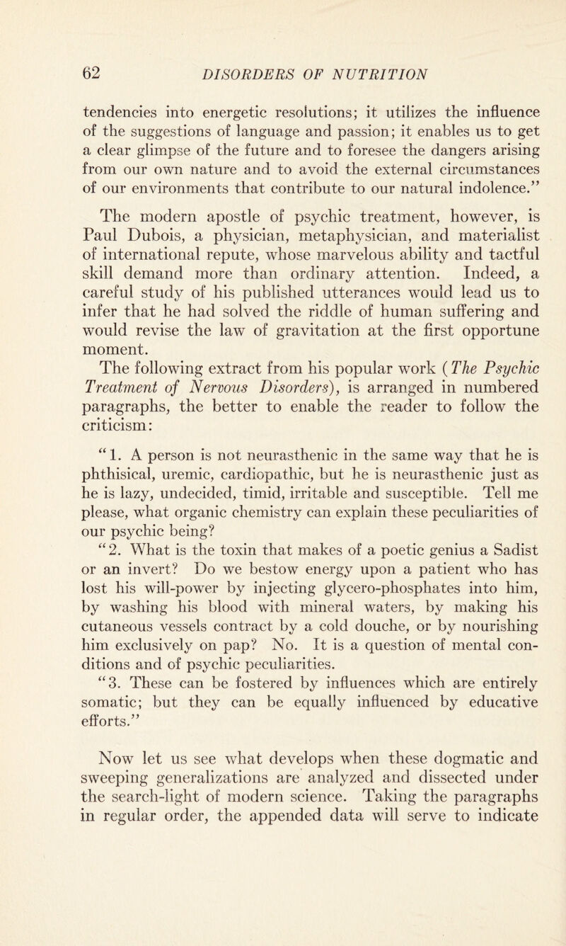 tendencies into energetic resolutions; it utilizes the influence of the suggestions of language and passion; it enables us to get a clear glimpse of the future and to foresee the dangers arising from our own nature and to avoid the external circumstances of our environments that contribute to our natural indolence.” The modern apostle of psychic treatment, however, is Paul Dubois, a physician, metaphysician, and materialist of international repute, whose marvelous ability and tactful skill demand more than ordinary attention. Indeed, a careful study of his published utterances would lead us to infer that he had solved the riddle of human suffering and would revise the law of gravitation at the first opportune moment. The following extract from his popular work (The Psychic Treatment of Nervous Disorders), is arranged in numbered paragraphs, the better to enable the reader to follow the criticism: “1. A person is not neurasthenic in the same way that he is phthisical, uremic, cardiopathic, but he is neurasthenic just as he is lazy, undecided, timid, irritable and susceptible. Tell me please, what organic chemistry can explain these peculiarities of our psychic being? “2. What is the toxin that makes of a poetic genius a Sadist or an invert? Do we bestow energy upon a patient who has lost his will-power by injecting glycero-phosphates into him, by washing his blood with mineral waters, by making his cutaneous vessels contract by a cold douche, or by nourishing him exclusively on pap? No. It is a question of mental con¬ ditions and of psychic peculiarities. “3. These can be fostered by influences which are entirely somatic; but they can be equally influenced by educative efforts.” Now let us see what develops when these dogmatic and sweeping generalizations are analyzed and dissected under the search-light of modern science. Taking the paragraphs in regular order, the appended data will serve to indicate