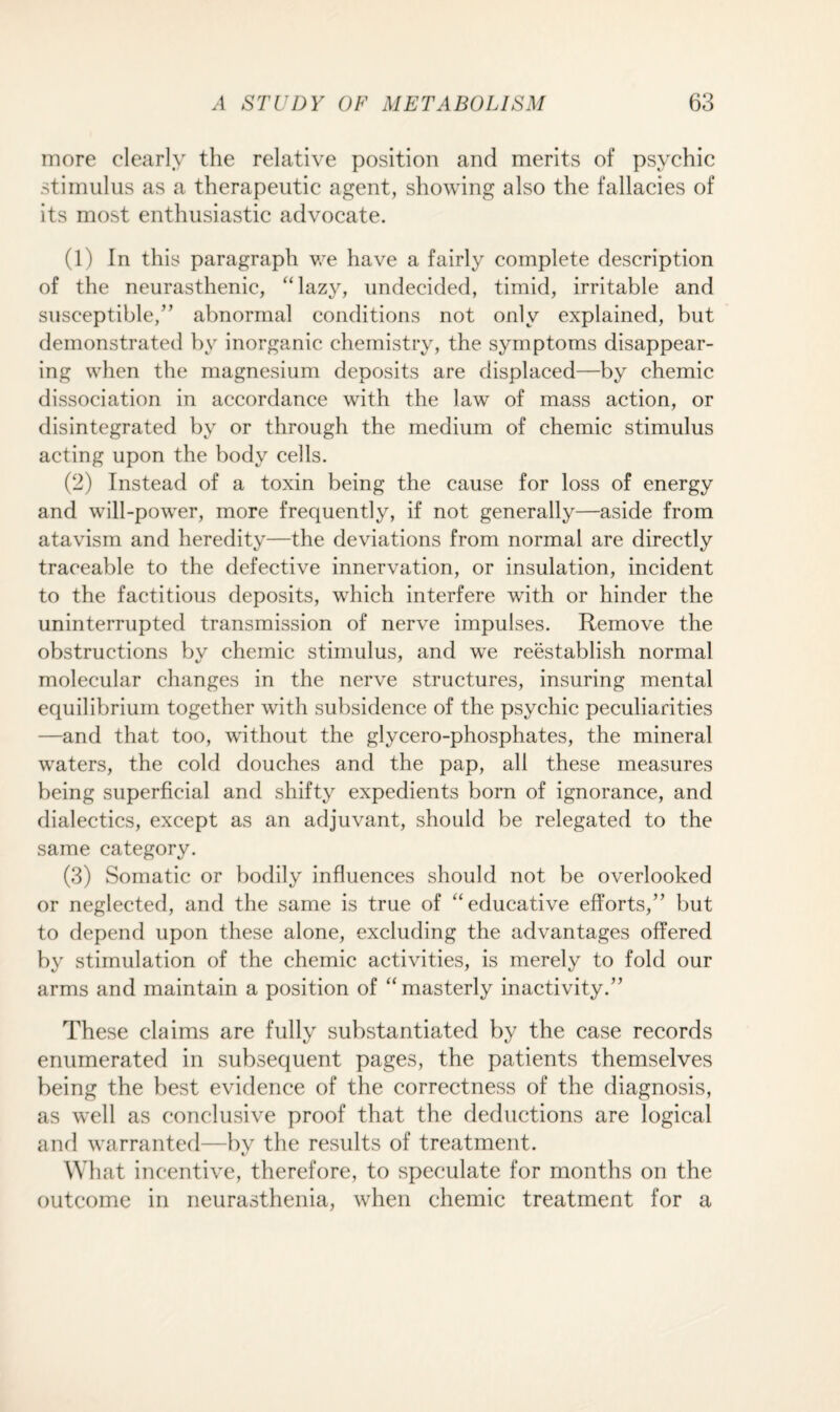 more clearly the relative position and merits of psychic stimulus as a therapeutic agent, showing also the fallacies of its most enthusiastic advocate. (1) In this paragraph we have a fairly complete description of the neurasthenic, “lazy, undecided, timid, irritable and susceptible,” abnormal conditions not only explained, but demonstrated by inorganic chemistry, the symptoms disappear¬ ing when the magnesium deposits are displaced—by chemic dissociation in accordance with the law of mass action, or disintegrated by or through the medium of chemic stimulus acting upon the body cells. (2) Instead of a toxin being the cause for loss of energy and will-power, more frequently, if not generally—aside from atavism and heredity—the deviations from normal are directly traceable to the defective innervation, or insulation, incident to the factitious deposits, which interfere with or hinder the uninterrupted transmission of nerve impulses. Remove the obstructions by chemic stimulus, and we reestablish normal molecular changes in the nerve structures, insuring mental equilibrium together with subsidence of the psychic peculiarities —and that too, without the glycero-phosphates, the mineral waters, the cold douches and the pap, all these measures being superficial and shifty expedients born of ignorance, and dialectics, except as an adjuvant, should be relegated to the same category. (3) Somatic or bodily influences should not be overlooked or neglected, and the same is true of “educative efforts,” but to depend upon these alone, excluding the advantages offered by stimulation of the chemic activities, is merely to fold our arms and maintain a position of “masterly inactivity.” These claims are fully substantiated by the case records enumerated in subsequent pages, the patients themselves being the best evidence of the correctness of the diagnosis, as well as conclusive proof that the deductions are logical and warranted—by the results of treatment. What incentive, therefore, to speculate for months on the outcome in neurasthenia, when chemic treatment for a