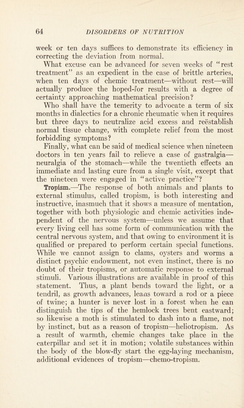 week or ten days suffices to demonstrate its efficiency in correcting the deviation from normal. What excuse can be advanced for seven weeks of “rest treatment” as an expedient in the case of brittle arteries, when ten days of chemic treatment—without rest—will actually produce the hoped-for results with a degree of certainty approaching mathematical precision? Who shall have the temerity to advocate a term of six months in dialectics for a chronic rheumatic when it requires but three days to neutralize acid excess and reestablish normal tissue change, with complete relief from the most forbidding symptoms? Finally, what can be said of medical science when nineteen doctors in ten years fail to relieve a case of gastralgia— neuralgia of the stomach—while the twentieth effects an immediate and lasting cure from a single visit, except that the nineteen were engaged in “active practice”? Tropism.—The response of both animals and plants to external stimulus, called tropism, is both interesting and instructive, inasmuch that it shows a measure of mentation, together with both physiologic and chemic activities inde¬ pendent of the nervous system—unless we assume that every living cell has some form of communication with the central nervous system, and that owing to environment it is qualified or prepared to perform certain special functions. While we cannot assign to clams, oysters and worms a distinct psychic endowment, not even instinct, there is no doubt of their tropisms, or automatic response to external stimuli. Various illustrations are available in proof of this statement. Thus, a plant bends toward the light, or a tendril, as growth advances, leans toward a rod or a piece of twine; a hunter is never lost in a forest when he can distinguish the tips of the hemlock trees bent eastward; so likewise a moth is stimulated to dash into a flame, not by instinct, but as a reason of tropism—heliotropism. As a result of warmth, chemic changes take place in the caterpillar and set it in motion; volatile substances within the body of the blow-fly start the egg-laying mechanism, additional evidences of tropism—chemo-tropism.