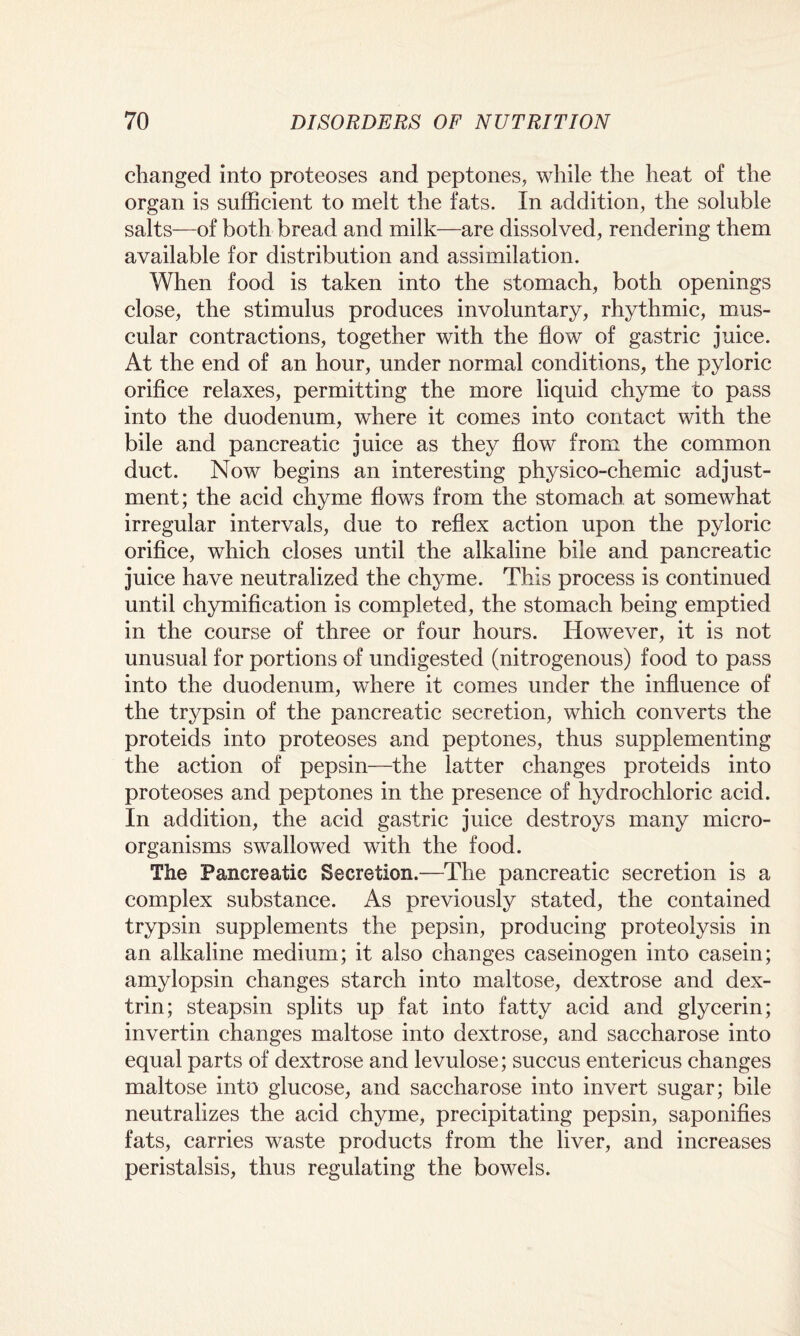 changed into proteoses and peptones, while the heat of the organ is sufficient to melt the fats. In addition, the soluble salts—of both bread and milk—are dissolved, rendering them available for distribution and assimilation. When food is taken into the stomach, both openings close, the stimulus produces involuntary, rhythmic, mus¬ cular contractions, together with the flow of gastric juice. At the end of an hour, under normal conditions, the pyloric orifice relaxes, permitting the more liquid chyme to pass into the duodenum, where it comes into contact with the bile and pancreatic juice as they flow from the common duct. Now begins an interesting physico-chemic adjust¬ ment; the acid chyme flows from the stomach at somewhat irregular intervals, due to reflex action upon the pyloric orifice, which closes until the alkaline bile and pancreatic juice have neutralized the chyme. This process is continued until chymification is completed, the stomach being emptied in the course of three or four hours. However, it is not unusual for portions of undigested (nitrogenous) food to pass into the duodenum, where it comes under the influence of the trypsin of the pancreatic secretion, which converts the proteids into proteoses and peptones, thus supplementing the action of pepsin—the latter changes proteids into proteoses and peptones in the presence of hydrochloric acid. In addition, the acid gastric juice destroys many micro¬ organisms swallowed with the food. The Pancreatic Secretion.—The pancreatic secretion is a complex substance. As previously stated, the contained trypsin supplements the pepsin, producing proteolysis in an alkaline medium; it also changes caseinogen into casein; amylopsin changes starch into maltose, dextrose and dex¬ trin; steapsin splits up fat into fatty acid and glycerin; invertin changes maltose into dextrose, and saccharose into equal parts of dextrose and levulose; succus entericus changes maltose into glucose, and saccharose into invert sugar; bile neutralizes the acid chyme, precipitating pepsin, saponifies fats, carries waste products from the liver, and increases peristalsis, thus regulating the bowels.