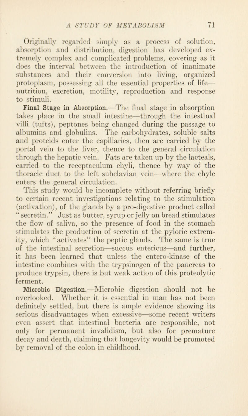Originally regarded simply as a process of solution, absorption and distribution, digestion has developed ex¬ tremely complex and complicated problems, covering as it does the interval between the introduction of inanimate substances and their conversion into living, organized protoplasm, possessing all the essential properties of life— nutrition, excretion, motility, reproduction and response to stimuli. Final Stage in Absorption.—The final stage in absorption takes place in the small intestine—through the intestinal villi (tufts), peptones being changed during the passage to albumins and globulins. The carbohydrates, soluble salts and proteids enter the capillaries, then are carried by the portal vein to the liver, thence to the general circulation through the hepatic vein. Fats are taken up by the lacteals, carried to the receptaculum chyli, thence by way of the thoracic duct to the left subclavian vein—where the chyle enters the general circulation. This study would be incomplete without referring briefly to certain recent investigations relating to the stimulation (activation), of the glands by a pro-digestive product called “secretin.” Just as butter, syrup or jelly on bread stimulates the flow of saliva, so the presence of food in the stomach stimulates the production of secretin at the pyloric extrem¬ ity, which “activates” the peptic glands. The same is true of the intestinal secretion—succus entericus—and further, it has been learned that unless the entero-kinase of the intestine combines with the trypsinogen of the pancreas to produce trypsin, there is but weak action of this proteolytic ferment. Microbic Digestion.—Microbic digestion should not be overlooked. Whether it is essential in man has not been definitely settled, but there is ample evidence showing its serious disadvantages when excessive—some recent writers even assert that intestinal bacteria are responsible, not only for permanent invalidism, but also for premature decay and death, claiming that longevity would be promoted by removal of the colon in childhood.