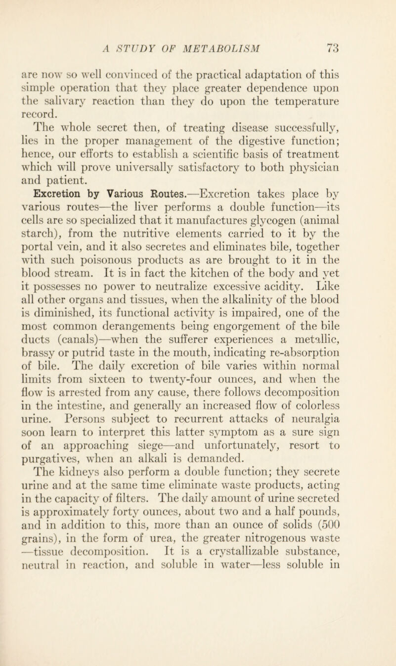 no are now so well convinced of the practical adaptation of this simple operation that they place greater dependence upon the salivary reaction than they do upon the temperature record. The whole secret then, of treating disease successfully, lies in the proper management of the digestive function; hence, our efforts to establish a scientific basis of treatment which will prove universally satisfactory to both physician and patient. Excretion by Various Routes.—Excretion takes place by various routes—the liver performs a double function—its cells are so specialized that it manufactures glycogen (animal starch), from the nutritive elements carried to it by the portal vein, and it also secretes and eliminates bile, together with such poisonous products as are brought to it in the blood stream. It is in fact the kitchen of the body and yet it possesses no power to neutralize excessive acidity. Like all other organs and tissues, when the alkalinity of the blood is diminished, its functional activity is impaired, one of the most common derangements being engorgement of the bile ducts (canals)—wThen the sufferer experiences a metallic, brassy or putrid taste in the mouth, indicating re-absorption of bile. The daily excretion of bile varies within normal limits from sixteen to twenty-four ounces, and when the flow is arrested from any cause, there follows decomposition in the intestine, and generally an increased flow of colorless urine. Persons subject to recurrent attacks of neuralgia soon learn to interpret this latter symptom as a sure sign of an approaching siege—and unfortunately, resort to purgatives, when an alkali is demanded. The kidneys also perform a double function; they secrete urine and at the same time eliminate waste products, acting in the capacity of filters. The daily amount of urine secreted is approximately forty ounces, about two and a half pounds, and in addition to this, more than an ounce of solids (500 grains), in the form of urea, the greater nitrogenous waste —tissue decomposition. It is a crystallizable substance, neutral in reaction, and soluble in water—less soluble in