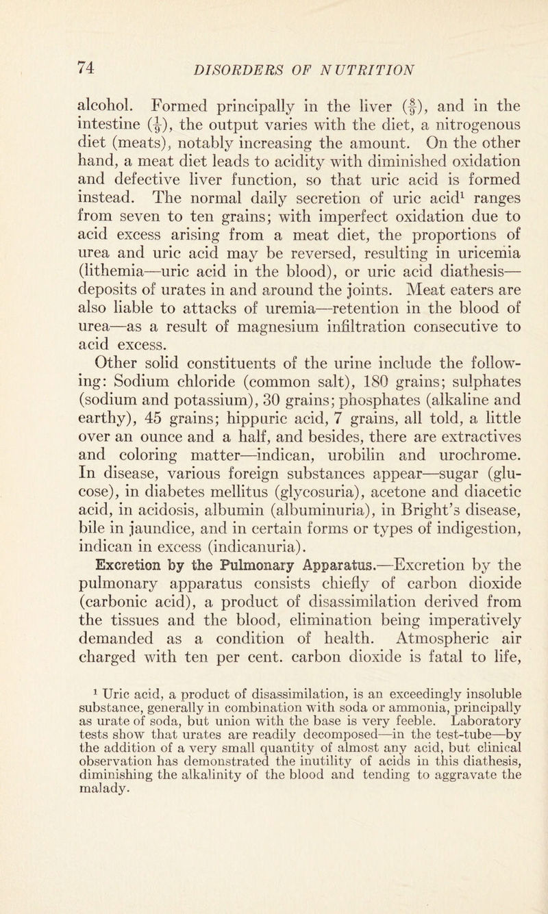 alcohol. Formed principally in the liver (-§), and in the intestine (-§-), the output varies with the diet, a nitrogenous diet (meats), notably increasing the amount. On the other hand, a meat diet leads to acidity with diminished oxidation and defective liver function, so that uric acid is formed instead. The normal daily secretion of uric acid1 ranges from seven to ten grains; with imperfect oxidation due to acid excess arising from a meat diet, the proportions of urea and uric acid may be reversed, resulting in uricemia (lithemia—uric acid in the blood), or uric acid diathesis— deposits of urates in and around the joints. Meat eaters are also liable to attacks of uremia—retention in the blood of urea—as a result of magnesium infiltration consecutive to acid excess. Other solid constituents of the urine include the follow¬ ing: Sodium chloride (common salt), 180 grains; sulphates (sodium and potassium), 30 grains; phosphates (alkaline and earthy), 45 grains; hippuric acid, 7 grains, all told, a little over an ounce and a half, and besides, there are extractives and coloring matter—indican, urobilin and urochrome. In disease, various foreign substances appear—sugar (glu¬ cose), in diabetes mellitus (glycosuria), acetone and diacetic acid, in acidosis, albumin (albuminuria), in Bright’s disease, bile in jaundice, and in certain forms or types of indigestion, indican in excess (indicanuria). Excretion by the Pulmonary Apparatus.—Excretion by the pulmonary apparatus consists chiefly of carbon dioxide (carbonic acid), a product of disassimilation derived from the tissues and the blood, elimination being imperatively demanded as a condition of health. Atmospheric air charged with ten per cent, carbon dioxide is fatal to life, 1 Uric acid, a product of disassimilation, is an exceedingly insoluble substance, generally in combination with soda or ammonia, principally as urate of soda, but union with the base is very feeble. Laboratory tests show that urates are readily decomposed—in the test-tube—by the addition of a very small quantity of almost any acid, but clinical observation has demonstrated the inutility of acids in this diathesis, diminishing the alkalinity of the blood and tending to aggravate the malady.
