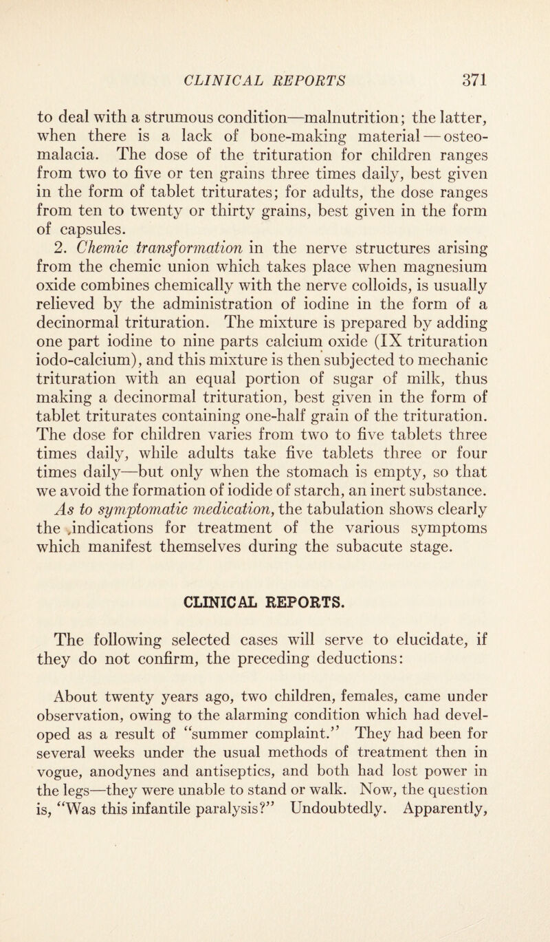 to deal with a strumous condition—malnutrition; the latter, when there is a lack of bone-making material — osteo¬ malacia. The dose of the trituration for children ranges from two to five or ten grains three times daily, best given in the form of tablet triturates; for adults, the dose ranges from ten to twenty or thirty grains, best given in the form of capsules. 2. Chemic transformation in the nerve structures arising from the chemic union which takes place when magnesium oxide combines chemically with the nerve colloids, is usually relieved by the administration of iodine in the form of a decinormal trituration. The mixture is prepared by adding one part iodine to nine parts calcium oxide (IX trituration iodo-calcium), and this mixture is then subjected to mechanic trituration with an equal portion of sugar of milk, thus making a decinormal trituration, best given in the form of tablet triturates containing one-half grain of the trituration. The dose for children varies from two to five tablets three times daily, while adults take five tablets three or four times daily—but only when the stomach is empty, so that we avoid the formation of iodide of starch, an inert substance. As to symptomatic medication, the tabulation shows clearly the .indications for treatment of the various symptoms which manifest themselves during the subacute stage. CLINICAL REPORTS. The following selected cases will serve to elucidate, if they do not confirm, the preceding deductions: About twenty years ago, two children, females, came under observation, owing to the alarming condition which had devel¬ oped as a result of “summer complaint.” They had been for several weeks under the usual methods of treatment then in vogue, anodynes and antiseptics, and both had lost power in the legs—they were unable to stand or walk. Now, the question is, “Was this infantile paralysis?” Undoubtedly. Apparently,