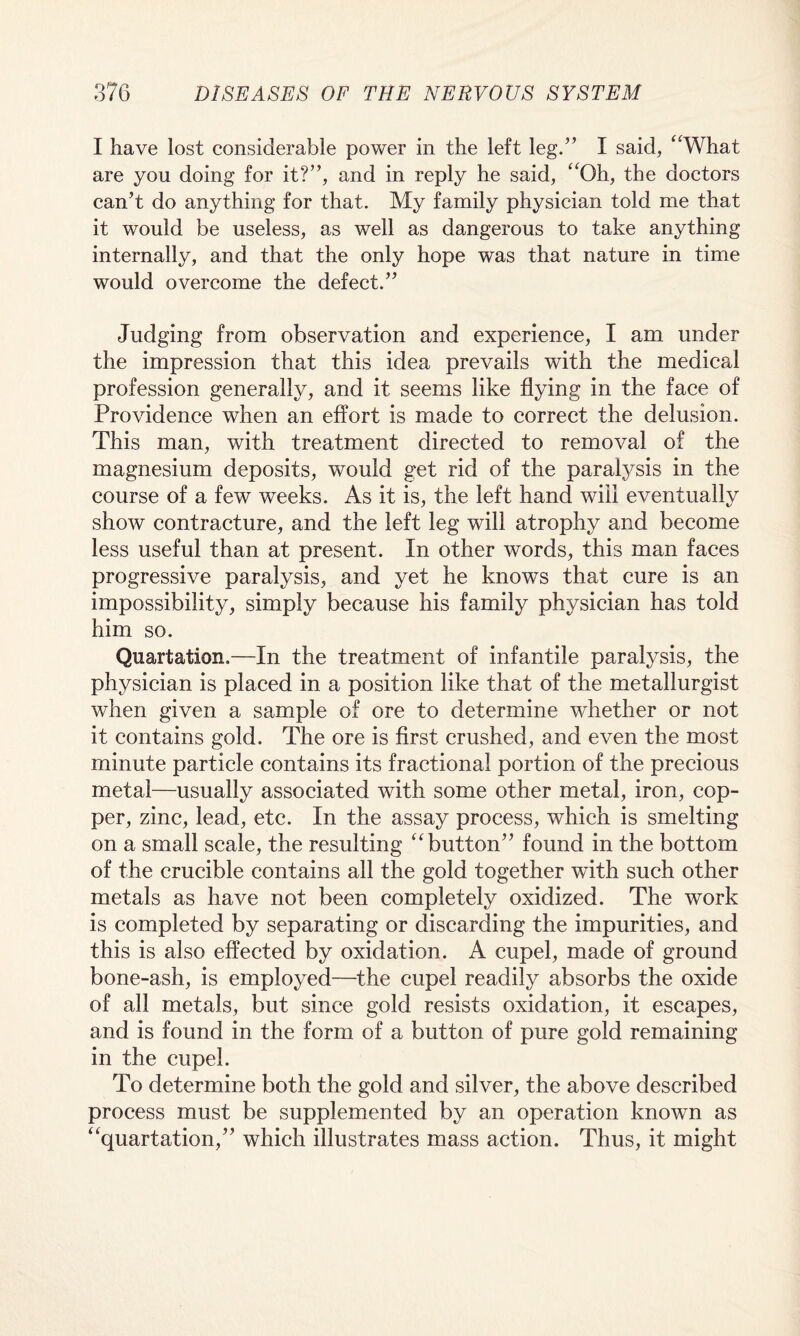0*7(1 I have lost considerable power in the left leg.” I said, “What are you doing for it?”, and in reply he said, “Oh, the doctors can't do anything for that. My family physician told me that it would be useless, as well as damgerous to take anything internally, and that the only hope was that nature in time would overcome the defect.” Judging from observation and experience, I am under the impression that this idea prevails with the medical profession generally, and it seems like flying in the face of Providence when an effort is made to correct the delusion. This man, with treatment directed to removal of the magnesium deposits, would get rid of the paralysis in the course of a few weeks. As it is, the left hand will eventually show contracture, and the left leg will atrophy and become less useful than at present. In other words, this man faces progressive paralysis, and yet he knows that cure is an impossibility, simply because his family physician has told him so. Quartation.—In the treatment of infantile paralysis, the physician is placed in a position like that of the metallurgist when given a sample of ore to determine whether or not it contains gold. The ore is first crushed, and even the most minute particle contains its fractional portion of the precious metal—usually associated with some other metal, iron, cop¬ per, zinc, lead, etc. In the assay process, which is smelting on a small scale, the resulting “button” found in the bottom of the crucible contains all the gold together with such other metals as have not been completely oxidized. The work is completed by separating or discarding the impurities, and this is also effected by oxidation. A cupel, made of ground bone-ash, is employed—the cupel readily absorbs the oxide of all metals, but since gold resists oxidation, it escapes, and is found in the form of a button of pure gold remaining in the cupel. To determine both the gold and silver, the above described process must be supplemented by an operation known as “quartation,” which illustrates mass action. Thus, it might