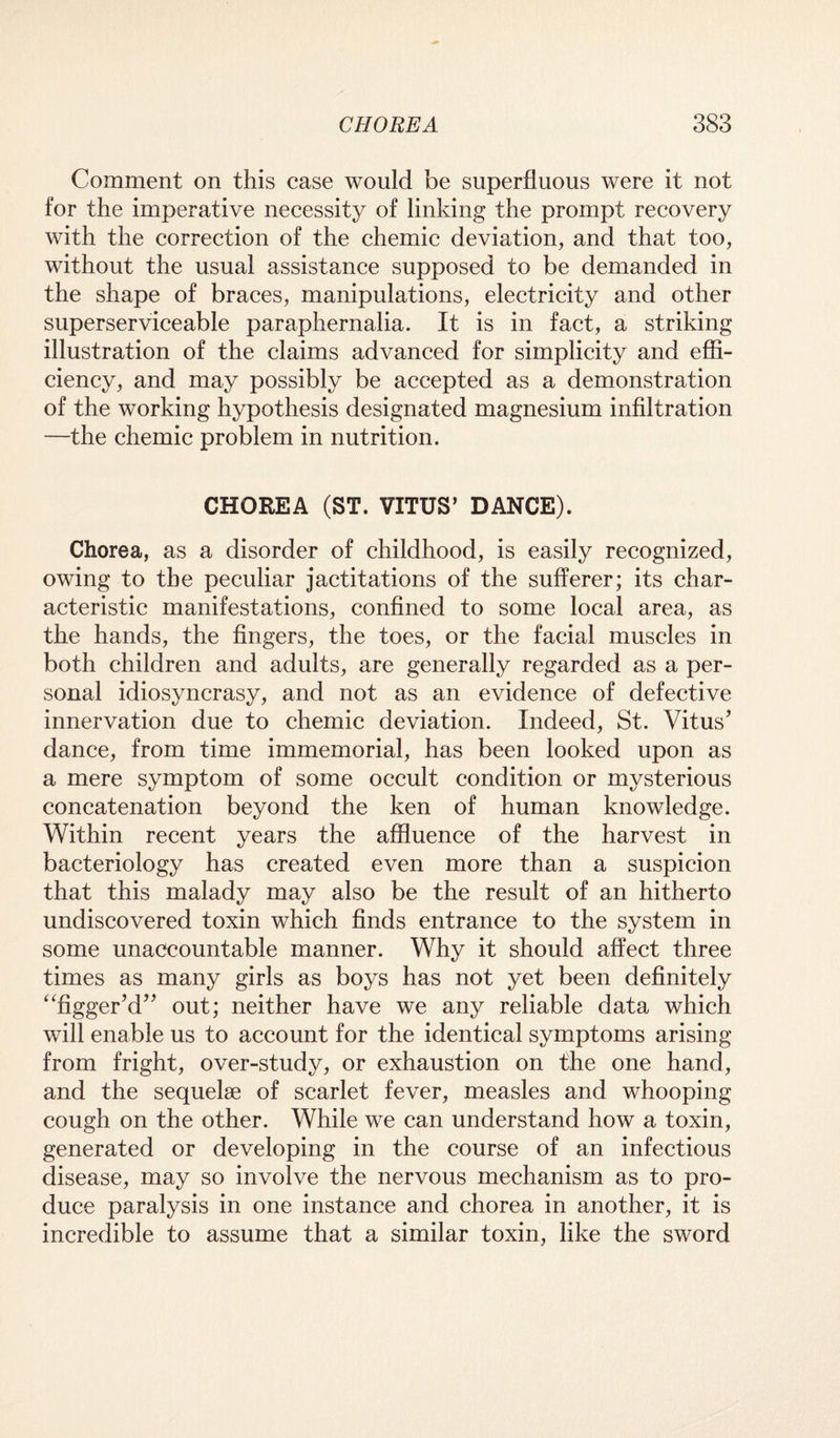 Comment on this case would be superfluous were it not for the imperative necessity of linking the prompt recovery with the correction of the chemic deviation, and that too, without the usual assistance supposed to be demanded in the shape of braces, manipulations, electricity and other superserviceable paraphernalia. It is in fact, a striking illustration of the claims advanced for simplicity and effi¬ ciency, and may possibly be accepted as a demonstration of the working hypothesis designated magnesium infiltration —the chemic problem in nutrition. CHOREA (ST. VITUS’ DANCE). Chorea, as a disorder of childhood, is easily recognized, owing to the peculiar jactitations of the sufferer; its char¬ acteristic manifestations, confined to some local area, as the hands, the fingers, the toes, or the facial muscles in both children and adults, are generally regarded as a per¬ sonal idiosyncrasy, and not as an evidence of defective innervation due to chemic deviation. Indeed, St. Vitus’ dance, from time immemorial, has been looked upon as a mere symptom of some occult condition or mysterious concatenation beyond the ken of human knowledge. Within recent years the affluence of the harvest in bacteriology has created even more than a suspicion that this malady may also be the result of an hitherto undiscovered toxin which finds entrance to the system in some unaccountable manner. Why it should affect three times as many girls as boys has not yet been definitely “figger’d” out; neither have we any reliable data which will enable us to account for the identical symptoms arising from fright, over-study, or exhaustion on the one hand, and the sequelae of scarlet fever, measles and whooping cough on the other. While we can understand how a toxin, generated or developing in the course of an infectious disease, may so involve the nervous mechanism as to pro¬ duce paralysis in one instance and chorea in another, it is incredible to assume that a similar toxin, like the sword
