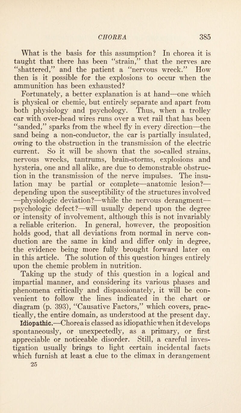 What is the basis for this assumption? In chorea it is taught that there has been “strain,” that the nerves are “shattered,” and the patient a “nervous wreck.” How then is it possible for the explosions to occur when the ammunition has been exhausted? Fortunately, a better explanation is at hand—one which is physical or chemic, but entirely separate and apart from both physiology and psychology. Thus, when a trolley car with over-head wires runs over a wet rail that has been “sanded,” sparks from the wheel fly in every direction—the sand being a non-conductor, the car is partially insulated, owing to the obstruction in the transmission of the electric current. So it will be shown that the so-called strains, nervous wrecks, tantrums, brain-storms, explosions and hysteria, one and all alike, are due to demonstrable obstruc¬ tion in the transmission of the nerve impulses. The insu¬ lation may be partial or complete—anatomic lesion?— depending upon the susceptibility of the structures involved —physiologic deviation?—while the nervous derangment— psychologic defect?—will usually depend upon the degree or intensity of involvement, although this is not invariably a reliable criterion. In general, however, the proposition holds good, that all deviations from normal in nerve con¬ duction are the same in kind and differ only in degree, the evidence being more fully brought forward later on in this article. The solution of this question hinges entirely upon the chemic problem in nutrition. Taking up the study of this question in a logical and impartial manner, and considering its various phases and phenomena critically and dispassionately, it will be con¬ venient to follow the lines indicated in the chart or diagram (p. 393), “Causative Factors,” which covers, prac¬ tically, the entire domain, as understood at the present day. Idiopathic.—Chorea is classed as idiopathic when it develops spontaneously, or unexpectedly, as a primary, or first appreciable or noticeable disorder. Still, a careful inves¬ tigation usually brings to light certain incidental facts which furnish at least a clue to the climax in derangement 25