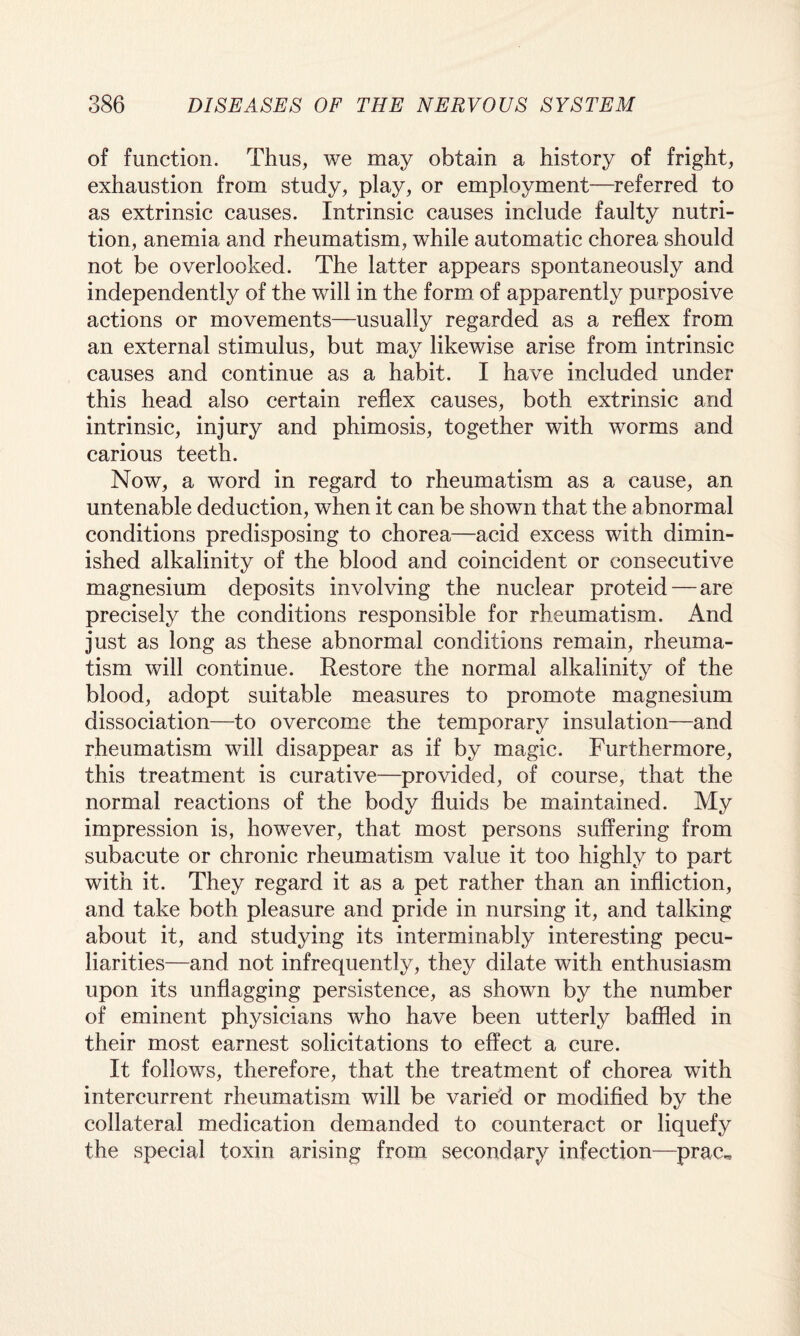 of function. Thus, we may obtain a history of fright, exhaustion from study, play, or employment—referred to as extrinsic causes. Intrinsic causes include faulty nutri¬ tion, anemia and rheumatism, while automatic chorea should not be overlooked. The latter appears spontaneously and independently of the will in the form of apparently purposive actions or movements—usually regarded as a reflex from an external stimulus, but may likewise arise from intrinsic causes and continue as a habit. I have included under this head also certain reflex causes, both extrinsic and intrinsic, injury and phimosis, together with worms and carious teeth. Now, a word in regard to rheumatism as a cause, an untenable deduction, when it can be shown that the abnormal conditions predisposing to chorea—acid excess with dimin¬ ished alkalinity of the blood and coincident or consecutive magnesium deposits involving the nuclear proteid — are precisely the conditions responsible for rheumatism. And just as long as these abnormal conditions remain, rheuma¬ tism will continue. Restore the normal alkalinity of the blood, adopt suitable measures to promote magnesium dissociation—to overcome the temporary insulation—and rheumatism will disappear as if by magic. Furthermore, this treatment is curative—provided, of course, that the normal reactions of the body fluids be maintained. My impression is, however, that most persons suffering from subacute or chronic rheumatism value it too highly to part with it. They regard it as a pet rather than an infliction, and take both pleasure and pride in nursing it, and talking about it, and studying its interminably interesting pecu¬ liarities—and not infrequently, they dilate with enthusiasm upon its unflagging persistence, as shown by the number of eminent physicians who have been utterly baffled in their most earnest solicitations to effect a cure. It follows, therefore, that the treatment of chorea with intercurrent rheumatism will be varied or modified by the collateral medication demanded to counteract or liquefy the special toxin arising from secondary infection—prac^