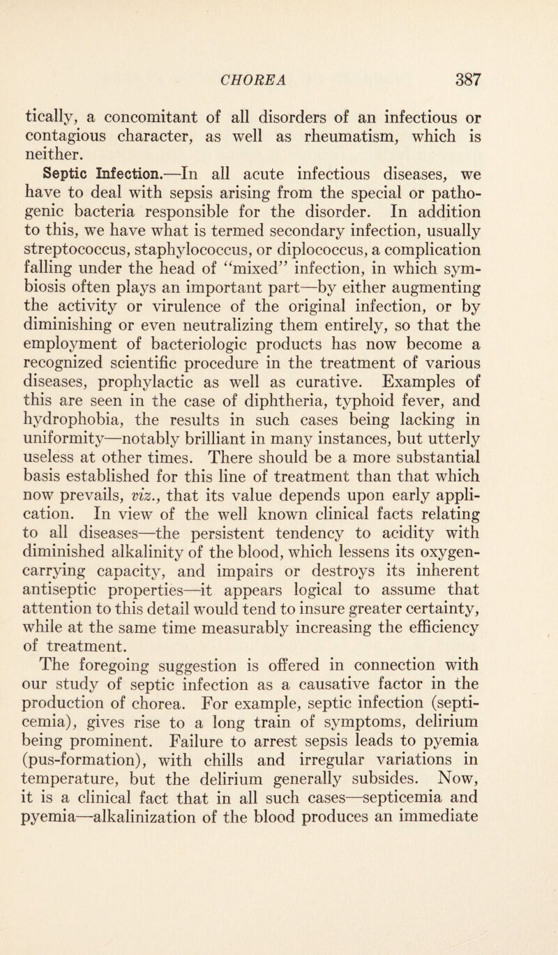 tically, a concomitant of all disorders of an infectious or contagious character, as well as rheumatism, which is neither. Septic Infection.—In all acute infectious diseases, we have to deal with sepsis arising from the special or patho¬ genic bacteria responsible for the disorder. In addition to this, we have what is termed secondary infection, usually streptococcus, staphylococcus, or diplococcus, a complication falling under the head of “mixed” infection, in which sym¬ biosis often plays an important part—by either augmenting the activity or virulence of the original infection, or by diminishing or even neutralizing them entirely, so that the employment of bacteriologic products has now become a recognized scientific procedure in the treatment of various diseases, prophylactic as well as curative. Examples of this are seen in the case of diphtheria, typhoid fever, and hydrophobia, the results in such cases being lacking in uniformity—notably brilliant in many instances, but utterly useless at other times. There should be a more substantial basis established for this line of treatment than that which now prevails, viz., that its value depends upon early appli¬ cation. In view of the well known clinical facts relating to all diseases—the persistent tendency to acidity with diminished alkalinity of the blood, which lessens its oxygen- carrying capacity, and impairs or destroys its inherent antiseptic properties—it appears logical to assume that attention to this detail would tend to insure greater certainty, while at the same time measurably increasing the efficiency of treatment. The foregoing suggestion is offered in connection with our study of septic infection as a causative factor in the production of chorea. For example, septic infection (septi¬ cemia), gives rise to a long train of symptoms, delirium being prominent. Failure to arrest sepsis leads to pyemia (pus-formation), with chills and irregular variations in temperature, but the delirium generally subsides. Now, it is a clinical fact that in all such cases—septicemia and pyemia—alkalinization of the blood produces an immediate