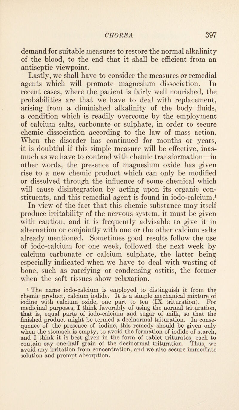 demand for suitable measures to restore the normal alkalinity of the blood, to the end that it shall be efficient from an antiseptic viewpoint. Lastly, we shall have to consider the measures or remedial agents which will promote magnesium dissociation. In recent cases, where the patient is fairly well nourished, the probabilities are that we have to deal with replacement, arising from a diminished alkalinity of the body fluids, a condition which is readily overcome by the employment of calcium salts, carbonate or sulphate, in order to secure chemic dissociation according to the law of mass action. When the disorder has continued for months or years, it is doubtful if this simple measure will be effective, inas¬ much as we have to contend with chemic transformation—in other words, the presence of magnesium oxide has given rise to a new chemic product which can only be modified or dissolved through the influence of some chemical which will cause disintegration by acting upon its organic con¬ stituents, and this remedial agent is found in iodo-calcium.1 In view of the fact that this chemic substance may itself produce irritability of the nervous system, it must be given with caution, and it is frequently advisable to give it in alternation or conjointly with one or the other calcium salts already mentioned. Sometimes good results follow the use of iodo-calcium for one week, followed the next week by calcium carbonate or calcium sulphate, the latter being especially indicated when we have to deal with wasting of bone, such as rarefying or condensing ostitis, the former when the soft tissues show relaxation. 1 The name iodo-calcium is employed to distinguish it from the chemic product, calcium iodide. It is a simple mechanical mixture of iodine with calcium oxide, one part to ten (IX trituration). For medicinal purposes, I think favorably of using the normal trituration, that is, equal parts of iodo-calcium and sugar of milk, so that the finished product might be termed a decinormal trituration. In conse¬ quence of the presence of iodine, this remedy should be given only when the stomach is empty, to avoid the formation of iodide of starch, and I think it is best given in the form of tablet triturates, each to contain say one-half grain of the decinormal trituration. Thus, we avoid any irritation from concentration, and we also secure immediate solution and prompt absorption.