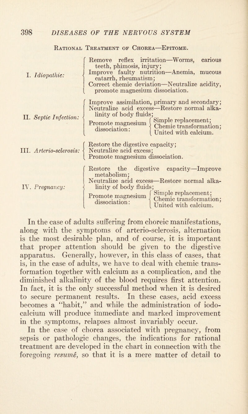 Rational Treatment of Chorea—Epitome. I. Idiopathic: Remove reflex irritation—Worms, carious teeth, phimosis, injury; I Improve faulty nutrition—Anemia, mucous catarrh, rheumatism; Correct chemic deviation—Neutralize acidity, promote magnesium dissociation. / II. Septic Infection: < Improve assimilation, primary and secondary; Neutralize acid excess—Restore normal alka¬ linity of body fluids; Promote magnesium { -placement; J Chemic transformation; United with calcium. dissociation: III. Arteriosclerosis: ■ \ Restore the digestive capacity; Neutralize acid excess; Promote magnesium dissociation. IV. Pregnancy: f digestive capacity—Improve Restore the metabolism; Neutralize acid excess—Restore normal alka¬ linity of body fluids; f Simple replacement; Chemic transformation; United with calcium. Promote magnesium dissociation: In the case of adults suffering from choreic manifestations, along with the symptoms of arterio-sclerosis, alternation is the most desirable plan, and of course, it is important that proper attention should be given to the digestive apparatus. Generally, however, in this class of cases, that is, in the case of adults, we have to deal with chemic trans¬ formation together with calcium as a complication, and the diminished alkalinity of the blood requires first attention. In fact, it is the only successful method when it is desired to secure permanent results. In these cases, acid excess becomes a “habit,” and while the administration of iodo- calcium will produce immediate and marked improvement in the symptoms, relapses almost invariably occur. In the case of chorea associated with pregnancy, from sepsis or pathologic changes, the indications for rational treatment are developed in the chart in connection with the foregoing resume, so that it is a mere matter of detail to