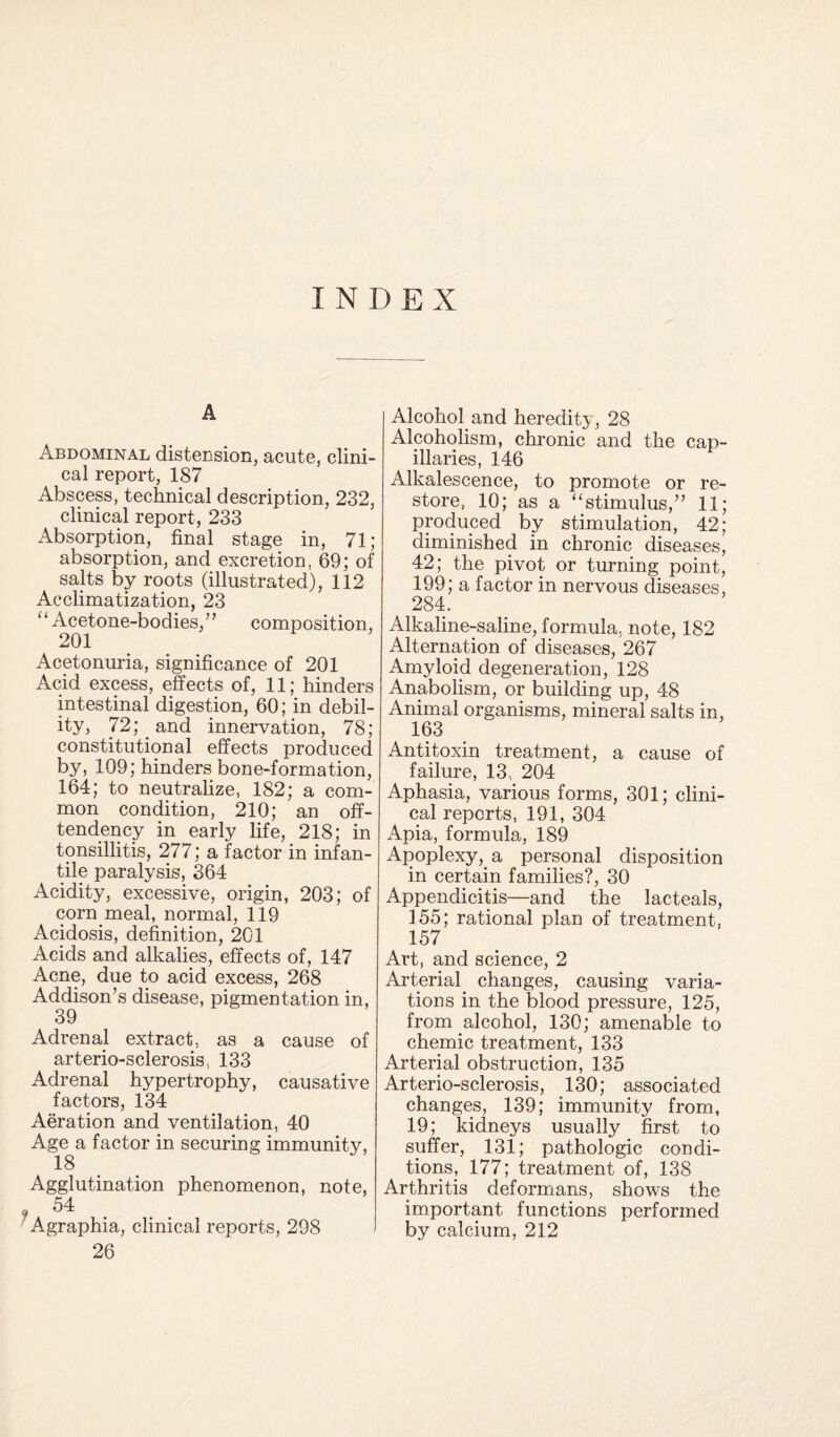 INDEX A Abdominal distension, acute, clini¬ cal report, 187 Abscess, technical description, 232, clinical report, 233 Absorption, final stage in, 71; absorption, and excretion, 69; of salts by roots (illustrated), 112 Acclimatization, 23 “Acetone-bodies,” composition, 201 Acetonuria, significance of 201 Acid excess, effects of, 11; hinders intestinal digestion, 60; in debil¬ ity, 72;. and innervation, 78; constitutional effects produced by, 109; hinders bone-formation, 164; to neutralize, 182; a com¬ mon condition, 210; an off- tendency in early life, 218; in tonsillitis, 277; a factor in infan¬ tile paralysis, 364 Acidity, excessive, origin, 203; of corn meal, normal, 119 Acidosis, definition, 201 Acids and alkalies, effects of, 147 Acne, due to acid excess, 268 Addison’s disease, pigmentation in, 39 Adrenal extract, as a cause of arterio-sclerosis, 133 Adrenal hypertrophy, causative factors, 134 Aeration and ventilation, 40 Age a factor in securing immunity, Agglutination phenomenon, note, ' Agraphia, clinical reports, 298 26 Alcohol and heredity, 28 Alcoholism, chronic and the cap¬ illaries, 146 Alkalescence, to promote or re¬ store, 10; as a “stimulus,” 11; produced by stimulation, 42; diminished in chronic diseases, 42; the pivot or turning point, 199; a factor in nervous diseases, 284. Alkaline-saline, formula, note, 182 Alternation of diseases, 267 Amyloid degeneration, 128 Anabolism, or building up, 48 Animal organisms, mineral salts in, 163 Antitoxin treatment, a cause of failure, 13, 204 Aphasia, various forms, 301; clini¬ cal reports, 191, 304 x\pia, formula, 189 Apoplexy,, a personal disposition in certain families?, 30 Appendicitis—and the lacteals, 155; rational plan of treatment, 157 Art, and science, 2 Arterial changes, causing varia¬ tions in the blood pressure, 125, from alcohol, 130; amenable to chemic treatment, 133 Arterial obstruction, 135 Arterio-sclerosis, 130; associated changes, 139; immunity from, 19; kidneys usually first to suffer, 131; pathologic condi¬ tions, 177; treatment of, 138 Arthritis deformans, shows the important functions performed by calcium, 212