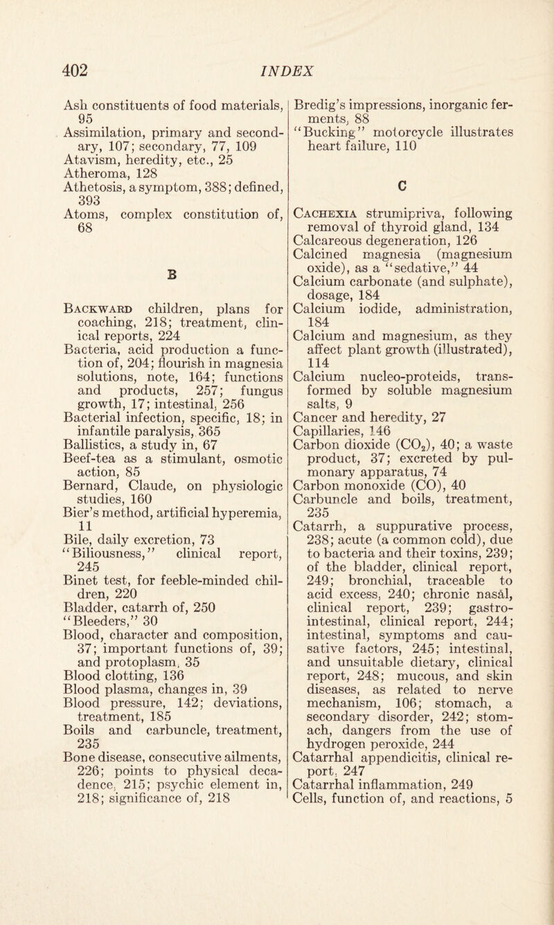 Ash constituents of food materials, 95 Assimilation, primary and second¬ ary, 107; secondary, 77, 109 Atavism, heredity, etc., 25 Atheroma, 128 Athetosis, a symptom, 388; defined, 393 Atoms, complex constitution of, 68 B Backward children, plans for coaching, 218; treatment, clin¬ ical reports, 224 Bacteria, acid production a func¬ tion of, 204; flourish in magnesia solutions, note, 164; functions and products, 257; fungus growth, 17; intestinal, 256 Bacterial infection, specific, 18; in infantile paralysis, 365 Ballistics, a study in, 67 Beef-tea as a stimulant, osmotic action, 85 Bernard, Claude, on physiologic studies, 160 Bier’s method, artificial hyperemia, 11 Bile, daily excretion, 73 “ Biliousness, ” clinical report, 245 Binet test, for feeble-minded chil¬ dren, 220 Bladder, catarrh of, 250 “Bleeders,” 30 Blood, character and composition, 37; important functions of, 39; and protoplasm, 35 Blood clotting, 136 Blood plasma, changes in, 39 Blood pressure, 142; deviations, treatment, 185 Boils and carbuncle, treatment, 235 Bone disease, consecutive ailments, 226; points to physical deca¬ dence, 215; psychic element in, 218; significance of, 218 Bredig’s impressions, inorganic fer¬ ments, 88 “Bucking” motorcycle illustrates heart failure, 110 C Cachexia strumipriva, following removal of thyroid gland, 134 Calcareous degeneration, 126 Calcined magnesia (magnesium oxide), as a “sedative,” 44 Calcium carbonate (and sulphate), dosage, 184 Calcium iodide, administration, 184 Calcium and magnesium, as they affect plant growth (illustrated), 114 Calcium nucleo-proteids, trans¬ formed by soluble magnesium salts, 9 Cancer and heredity, 27 Capillaries, 146 Carbon dioxide (C02), 40; a waste product, 37; excreted by pul¬ monary apparatus, 74 Carbon monoxide (CO), 40 Carbuncle and boils, treatment, 235 Catarrh, a suppurative process, 238; acute (a common cold), due to bacteria and their toxins, 239; of the bladder, clinical report, 249; bronchial, traceable to acid excess, 240; chronic nashl, clinical report, 239; gastro¬ intestinal, clinical report, 244; intestinal, symptoms and cau¬ sative factors, 245; intestinal, and unsuitable dietary, clinical report, 248; mucous, and skin diseases, as related to nerve mechanism, 106; stomach, a secondary disorder, 242; stom¬ ach, dangers from the use of hydrogen peroxide, 244 Catarrhal appendicitis, clinical re¬ port. 247 Catarrhal inflammation, 249 Cells, function of, and reactions, 5