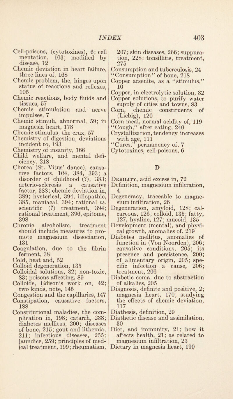 Cell-poisons, (cytotoxines), 6; cell mentation, 103; modified by disease, 12 Chemic deviation in heart failure, three lines of, 168 Chemic problem, the, hinges upon status of reactions and reflexes, 106 Chemic reactions, body fluids and tissues, 57 Chemic stimulation and nerve impulses, 7 Chemic stimuli, abnormal, 59; in magnesia heart, 178 Chemic stimulus, the crux, 57 Chemistry of digestion, deviations incident to, 193 Chemistry of insanity, 166 Child welfare, and mental defi¬ ciency, 218 Chorea (St. Vitus’ dance), causa¬ tive factors, 104, 384, 393; a disorder of childhood (?), 383; arterio-sclerosis a causative factor, 388; chemic deviation in, 389; hysterical, 394, idiopathic, 385, maniacal, 394; rational vs. scientific (?) treatment, 394; rational treatment, 396, epitome, 398 _ Chronic alcoholism, treatment should include measures to pro¬ mote magnesium dissociation, 131 Coagulation, due to the fibrin ferment, 38 Cold, heat and, 52 Colloid degeneration, 135 Colloidal solutions, 82; non-toxic, 83; poisons affecting, 89 Colloids, Edison’s work on, 42; two kinds, note, 146 Congestion and the capillaries, 147 Constipation, causative factors, 188 Constitutional maladies, the com¬ plication in, 198; catarrh, 238; diabetes mellitus, 200; diseases of bone, 215; gout and lithemia, 211; infectious diseases, 255; jaundice, 259; principles of med¬ ical treatment, 199; rheumatism, 207; skin diseases, 266; suppura¬ tion, 228; tonsillitis, treatment, 275 Consumption and tuberculosis, 24 “Consumption” of bone, 218 Copper arsenite, as a “stimulus,” 10 Copper, in electrolytic solution, 82 Copper solutions, to purify water supply of cities and towns, 83 Corn, chemic constituents of (Liebig), 120 Corn meal, normal acidity of, 119 “Cough,” after eating, 240 Crystallization, tendency increases with age, 111 “Cures,” permanency of, 7 Cytotoxines, cell-poisons, 6 D Debility, acid excess in, 72 Definition, magnesium infiltration, 4 Degeneracy, traceable to magne¬ sium infiltration, 26 Degeneration, amyloid, 128; cal¬ careous, 126; colloid, 135; fatty, 127, hyaline, 127; mucoid, 135 Development (mental), and physi¬ cal growth, anomalies of, 219 Diabetes mellitus, anomalies of function in (Von Noorden), 206; causative conditions, 205; its presence and persistence, 200; of alimentary origin, 205; spe¬ cific infection a cause, 206; treatment, 206 Diabetic coma, due to abstraction of alkalies, 205 Diagnosis, definite and positive, 2; magnesia heart, 170; studying the effects of chemic deviation, 117 Diathesis, definition, 29 Diathetic disease and assimilation, 30 Diet, and immunity, 21; how it affects health, 21; as related to magnesium infiltration, 23 Dietary in magnesia heart, 190