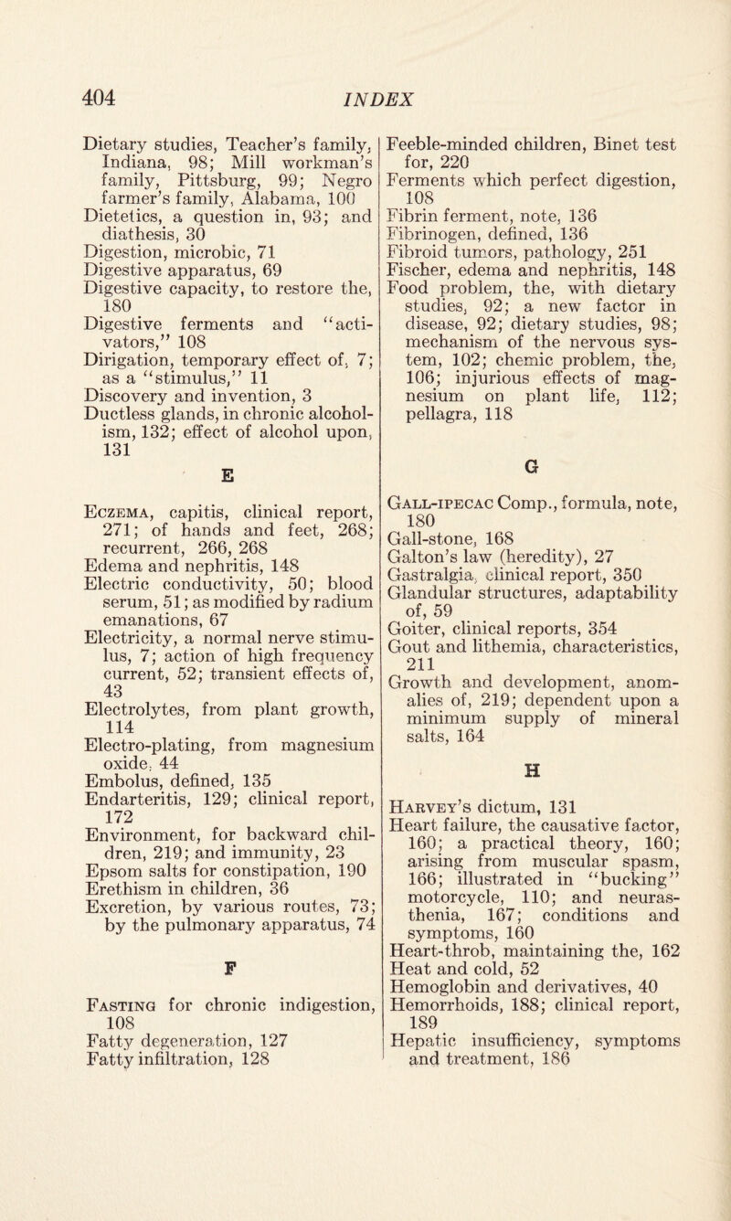 Dietary studies, Teacher’s family, Indiana, 98; Mill workman’s family, Pittsburg, 99; Negro farmer’s family, Alabama, 100 Dietetics, a question in, 93; and diathesis, 30 Digestion, microbic, 71 Digestive apparatus, 69 Digestive capacity, to restore the, 180 Digestive ferments and “acti¬ vators,” 108 Dirigation, temporary effect of, 7; as a “stimulus,” 11 Discovery and invention, 3 Ductless glands, in chronic alcohol¬ ism, 132; effect of alcohol upon, 131 E Eczema, capitis, clinical report, 271; of hands and feet, 268; recurrent, 266, 268 Edema and nephritis, 148 Electric conductivity, 50; blood serum, 51; as modified by radium emanations, 67 Electricity, a normal nerve stimu¬ lus, 7; action of high frequency current, 52; transient effects of, 43 Electrolytes, from plant growth, 114 Electro-plating, from magnesium oxide, 44 Embolus, defined, 135 Endarteritis, 129; clinical report, 172 Environment, for backward chil¬ dren, 219; and immunity, 23 Epsom salts for constipation, 190 Erethism in children, 36 Excretion, by various routes, 73; by the pulmonary apparatus, 74 F Fasting for chronic indigestion, 108 Fatty degeneration, 127 Fatty infiltration, 128 Feeble-minded children, Binet test for, 220 Ferments which perfect digestion, 108 Fibrin ferment, note, 136 Fibrinogen, defined, 136 Fibroid tumors, pathology, 251 Fischer, edema and nephritis, 148 Food problem, the, with dietary studies, 92; a new factor in disease, 92; dietary studies, 98; mechanism of the nervous sys¬ tem, 102; chemic problem, the, 106; injurious effects of mag¬ nesium on plant life, 112; pellagra, 118 G Gall-ipecac Comp., formula, note, 180 Gall-stone, 168 Galton’s law (heredity), 27 Gastralgia. clinical report, 350 Glandular structures, adaptability of, 59 Goiter, clinical reports, 354 Gout and lithemia, characteristics, 211 Growth and development, anom¬ alies of, 219; dependent upon a minimum supply of mineral salts, 164 H Harvey’s dictum, 131 Heart failure, the causative factor, 160; a practical theory, 160; arising from muscular spasm, 166; illustrated in “bucking” motorcycle, 110; and neuras¬ thenia, 167; conditions and symptoms, 160 Heart-throb, maintaining the, 162 Heat and cold, 52 Hemoglobin and derivatives, 40 Hemorrhoids, 188; clinical report, 189 Hepatic insufficiency, symptoms and treatment, 186