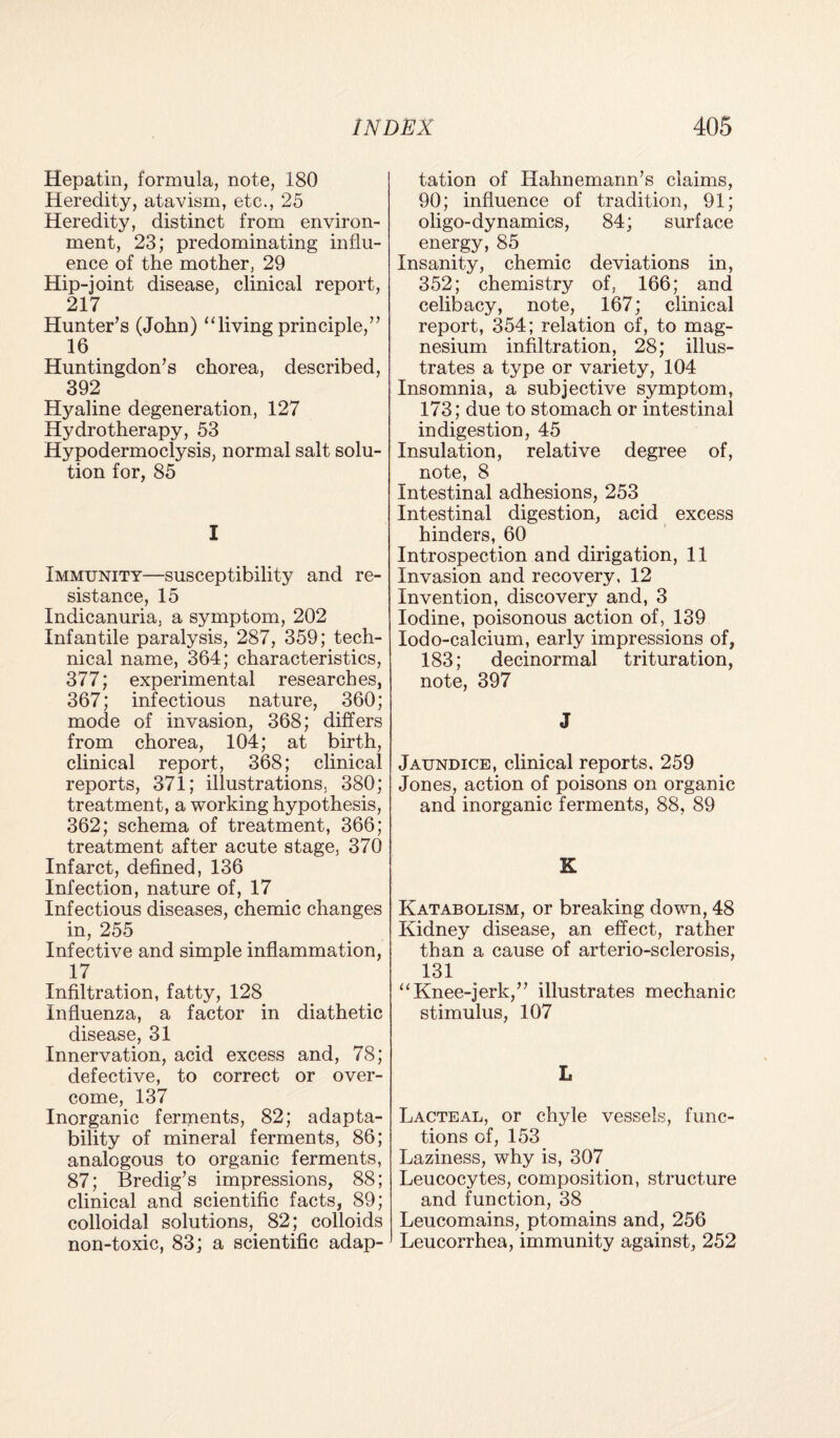 Hepatin, formula, note, 180 Heredity, atavism, etc., 25 Heredity, distinct from environ¬ ment, 23; predominating influ¬ ence of the mother, 29 Hip-joint disease, clinical report, 217 Hunter’s (John) “living principle,” 16 Huntingdon’s chorea, described, 392 Hyaline degeneration, 127 Hydrotherapy, 53 Hypodermoclysis, normal salt solu¬ tion for, 85 I Immunity—susceptibility and re¬ sistance, 15 Indicanuria, a symptom, 202 Infantile paralysis, 287, 359; tech¬ nical name, 364; characteristics, 377; experimental researches, 367; infectious nature, 360; mode of invasion, 368; differs from chorea, 104; at birth, clinical report, 368; clinical reports, 371; illustrations, 380; treatment, a working hypothesis, 362; schema of treatment, 366; treatment after acute stage, 370 Infarct, defined, 136 Infection, nature of, 17 Infectious diseases, chemic changes in, 255 Infective and simple inflammation, 17 Infiltration, fatty, 128 Influenza, a factor in diathetic disease, 31 Innervation, acid excess and, 78; defective, to correct or over¬ come, 137 Inorganic ferments, 82; adapta¬ bility of mineral ferments, 86; analogous to organic ferments, 87; Bredig’s impressions, 88; clinical and scientific facts, 89; colloidal solutions, 82; colloids non-toxic, 83; a scientific adap- 1 tation of Hahnemann’s claims, 90; influence of tradition, 91; oligo-dynamics, 84; surface energy, 85 Insanity, chemic deviations in, 352; chemistry of, 166; and celibacy, note, 167; clinical report, 354; relation of, to mag¬ nesium infiltration, 28; illus¬ trates a type or variety, 104 Insomnia, a subjective symptom, 173; due to stomach or intestinal indigestion, 45 Insulation, relative degree of, note, 8 Intestinal adhesions, 253 Intestinal digestion, acid excess hinders, 60 Introspection and dirigation, 11 Invasion and recovery, 12 Invention, discovery and, 3 Iodine, poisonous action of, 139 Iodo-calcium, early impressions of, 183; decinormal trituration, note, 397 J Jaundice, clinical reports. 259 Jones, action of poisons on organic and inorganic ferments, 88, 89 K Katabolism, or breaking down, 48 Kidney disease, an effect, rather than a cause of arterio-sclerosis, 131 “Knee-jerk,” illustrates mechanic stimulus, 107 L Lacteal, or chyle vessels, func¬ tions of, 153 Laziness, why is, 307 Leucocytes, composition, structure and function, 38 Leucomains, ptomains and, 256 * Leucorrhea, immunity against, 252