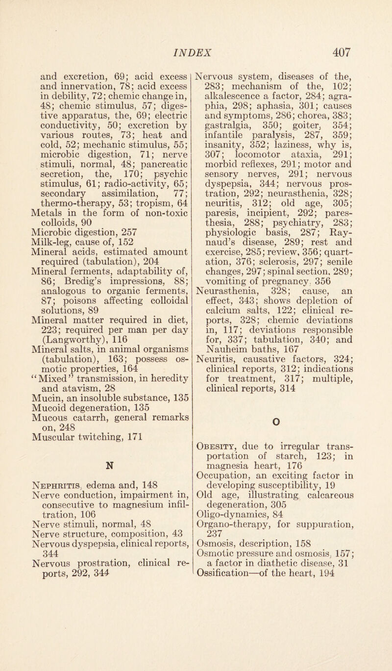 and excretion, 69; acid excess and innervation, 78; acid excess in debility, 72; chemic change in, 48; chemic stimulus, 57; diges¬ tive apparatus, the, 69; electric conductivity, 50; excretion by various routes, 73; heat and cold, 52; mechanic stimulus, 55; microbic digestion, 71; nerve stimuli, normal, 48; pancreatic secretion, the, 170; psychic stimulus, 61; radio-activity, 65; secondary assimilation, 77; thermo-therapy, 53; tropism, 64 Metals in the form of non-toxic colloids, 90 Microbic digestion, 257 Milk-leg, cause of, 152 Mineral acids, estimated amount required (tabulation), 204 Mineral ferments, adaptability of, 86; Bredig’s impressions, 88; analogous to organic ferments, 87; poisons affecting colloidal solutions, 89 Mineral matter required in diet, 223; required per man per day (Langworthy), 116 Mineral salts, in animal organisms (tabulation), 163; possess os¬ motic properties, 164 “Mixed” transmission, in heredity and atavism, 28 Mucin, an insoluble substance, 135 Mucoid degeneration, 135 Mucous catarrh, general remarks on, 248 Muscular twitching, 171 N Nephritis, edema and, 148 Nerve conduction, impairment in, consecutive to magnesium infil¬ tration, 106 Nerve stimuli, normal, 48 Nerve structure, composition, 43 Nervous dyspepsia, clinical reports, 344 Nervous prostration, clinical re¬ ports, 292, 344 Nervous system, diseases of the, 283; mechanism of the, 102; alkalescence a factor, 284; agra¬ phia, 298; aphasia, 301; causes and symptoms, 286; chorea, 383; gastralgia, 350; goiter, 354; infantile paralysis, 287, 359; insanity, 352; laziness, why is, 307; locomotor ataxia, 291; morbid reflexes, 291; motor and sensory nerves, 291; nervous dyspepsia, 344; nervous pros¬ tration, 292; neurasthenia, 328; neuritis, 312; old age, 305; paresis, incipient, 292; pares¬ thesia, 288; psychiatry, 283; physiologic basis, 287; Ray¬ naud’s disease, 289; rest and exercise, 285; review, 356; quart- ation, 376; sclerosis, 297; senile changes, 297; spinal section. 289; vomiting of pregnancy. 356 Neurasthenia, 328; cause, an effect, 343; shows depletion of calcium salts, 122; clinical re¬ ports, 328; chemic deviations in, 117; deviations responsible for, 337; tabulation, 340; and Nauheim baths, 167 Neuritis, causative factors, 324; clinical reports, 312; indications for treatment, 317; multiple, clinical reports, 314 O Obesity, due to irregular trans¬ portation of starch, 123; in magnesia heart, 176 Occupation, an exciting factor in developing susceptibility, 19 Old age, illustrating calcareous degeneration, 305 Oligo-dynamics, 84 Organo-therapy, for suppuration, 237 Osmosis, description, 158 Osmotic pressure and osmosis, 157; a factor in diathetic disease, 31 Ossification—of the heart, 194