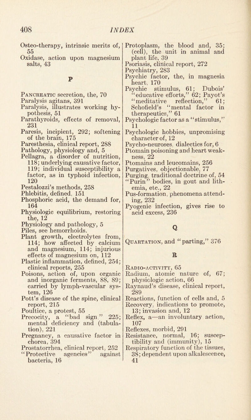 Osteo-therapy, intrinsic merits of, 55 Oxidase, action upon magnesium salts, 43 F Pancreatic secretion, the, 70 Paralysis agitans, 391 Paralysis, illustrates working hy¬ pothesis, 51 Parathyroids, effects of removal, 231 Paresis, incipient, 292; softening of the brain, 175 Paresthesia, clinical report, 288 Pathology, physiology and, 5 Pellagra, a disorder of nutrition, 118; underlying causative factor, 119; individual susceptibility a factor, as in typhoid infection, 120 Pestalozzi’s methods, 258 Phlebitis, defined, 151 Phosphoric acid, the demand for, 164 Physiologic equilibrium, restoring the, 12 Physiology and pathology, 5 Piles, see hemorrhoids. Plant growth, electrolytes from, 114; how affected by calcium and magnesium, 114; injurious effects of magnesium on, 112 Plastic inflammation, defined, 254; clinical reports, 255 Poisons, action of, upon organic and inorganic ferments, 88, 89; carried by lymph-vascular sys¬ tem, 126 Pott’s disease of the spine, clinical report, 215 Poultice, a protest, 55 Precocity, a “bad sign ” 225; mental deficiency and (tabula¬ tion), 221 Pregnancy, a causative factor in chorea, 394 Prostatorrhea, clinical report, 252 “Protective agencies” against bacteria, 16 Protoplasm, the blood and, 35; (cell), the unit in animal and plant life, 39 Psoriasis, clinical report, 272 Psychiatry, 283 Psychic factor, the, in magnesia heart, 170 Psychic stimulus, 61; Dubois’ “educative efforts,” 62; Payot’s “meditative reflection,” 61; Schofield’s “mental factor in therapeutics,” 61 Psychologic factor as a “stimulus,” 11 Psychologic hobbies, unpromising character of, 12 Psycho-neuroses, dialectics for, 6 Ptomain poisoning and heart weak¬ ness, 22 Ptomains and leucomains, 256 Purgatives, objectionable, 77 Purging, traditional doctrine of, 54 “Purin” bodies, in gout and lith- emia, etc., 22 Pus-formation, phenomena attend¬ ing, 232 Pyogenic infection, gives rise to acid excess, 236 Q Quartation, and “parting,” 376 E Radio-activity, 65 Radium, atomic nature of, 67; physiologic action, 66 Raynaud’s disease, clinical report, 289 Reactions, function of cells and, 5 Recovery, indications to promote, 13; invasion and, 12 Reflex, a—an involuntary action, 107 Reflexes, morbid, 291 Resistance, normal, 16; suscep¬ tibility and (immunity), 15 Respiratory function of the tissues, 38; dependent upon alkalescence, 41