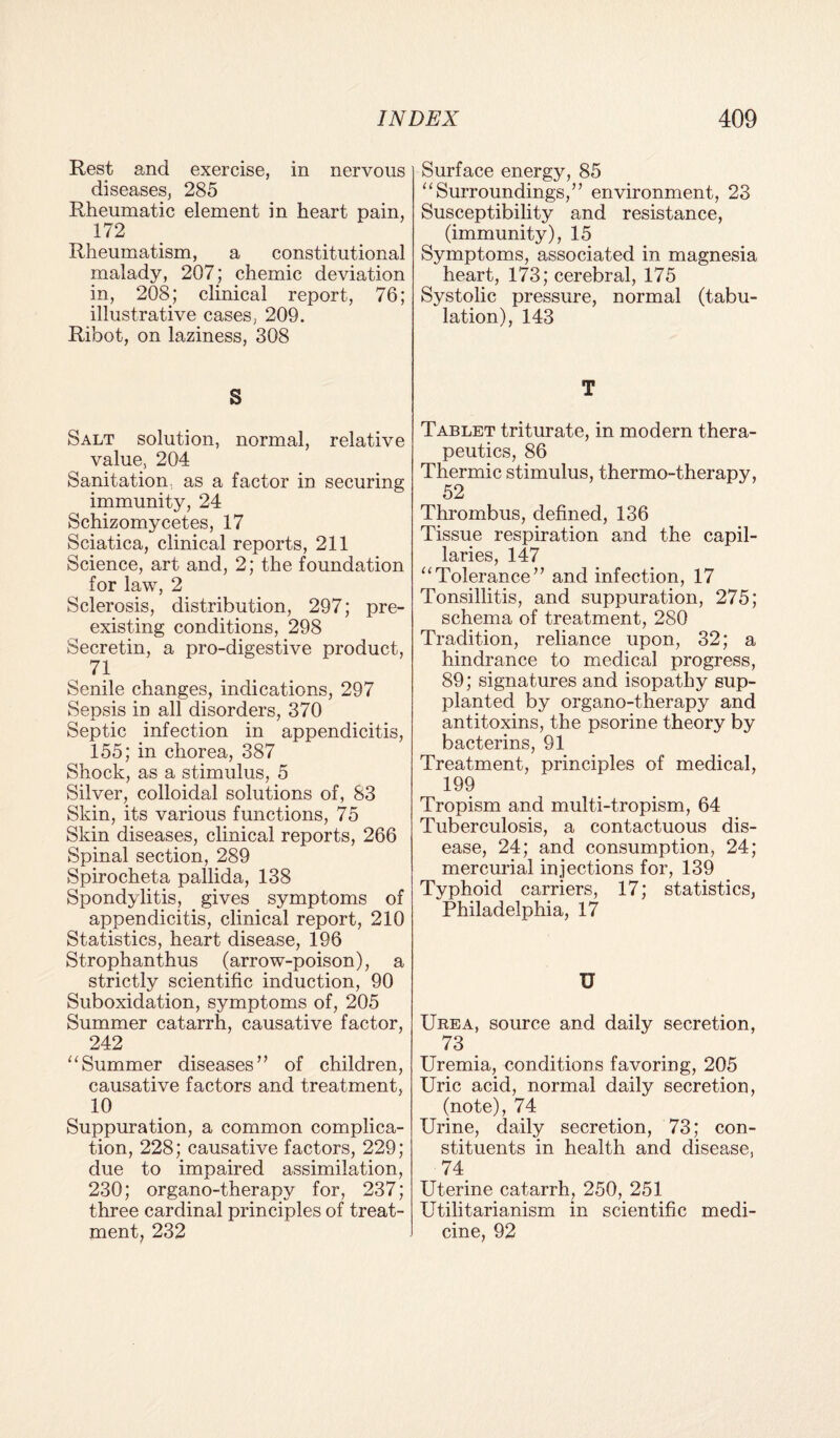 Rest and exercise, in nervous diseases, 285 Rheumatic element in heart pain, 172 Rheumatism, a constitutional malady, 207; chemic deviation in, 208; clinical report, 76; illustrative cases, 209. Ribot, on laziness, 308 S Salt solution, normal, relative value, 204 Sanitation, as a factor in securing immunity, 24 Schizomycetes, 17 Sciatica, clinical reports, 211 Science, art and, 2; the foundation for law, 2 Sclerosis, distribution, 297; pre¬ existing conditions, 298 Secretin, a pro-digestive product, 71 Senile changes, indications, 297 Sepsis in all disorders, 370 Septic infection in appendicitis, 155; in chorea, 387 Shock, as a stimulus, 5 Silver, colloidal solutions of, S3 Skin, its various functions, 75 Skin diseases, clinical reports, 266 Spinal section, 289 Spirocheta pallida, 138 Spondylitis, gives symptoms of appendicitis, clinical report, 210 Statistics, heart disease, 196 Strophanthus (arrow-poison), a strictly scientific induction, 90 Suboxidation, symptoms of, 205 Summer catarrh, causative factor, 242 “Summer diseases” of children, causative factors and treatment, 10 Suppuration, a common complica¬ tion, 228; causative factors, 229; due to impaired assimilation, 230; organo-therapy for, 237; three cardinal principles of treat¬ ment, 232 Surface energy, 85 “Surroundings,” environment, 23 Susceptibility and resistance, (immunity), 15 Symptoms, associated in magnesia heart, 173; cerebral, 175 Systolic pressure, normal (tabu¬ lation), 143 T Tablet triturate, in modern thera¬ peutics, 86 Thermic stimulus, thermo-therapy, 52 Thrombus, defined, 136 Tissue respiration and the capil¬ laries, 147 “Tolerance” and infection, 17 Tonsillitis, and suppuration, 275; schema of treatment, 280 Tradition, reliance upon, 32; a hindrance to medical progress, 89; signatures and isopathy sup¬ planted by organo-therapy and antitoxins, the psorine theory by bacterins, 91 Treatment, principles of medical, 199 Tropism and multi-tropism, 64 Tuberculosis, a contactuous dis¬ ease, 24; and consumption, 24; mercurial injections for, 139 Typhoid carriers, 17; statistics, Philadelphia, 17 U Urea, source and daily secretion, 73 Uremia, conditions favoring, 205 Uric acid, normal daily secretion, (note), 74 Urine, daily secretion, 73; con¬ stituents in health and disease, 74_ Uterine catarrh, 250, 251 Utilitarianism in scientific medi¬ cine, 92
