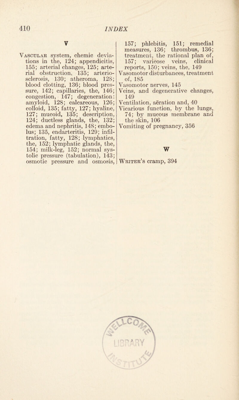 V Vascular system, chemic devia¬ tions in the, 124; appendicitis, 155; arterial changes, 125; arte¬ rial obstruction, 135; arterio¬ sclerosis, 130; atheroma, 128; blood clotting, 136; blood pres¬ sure, 142; capillaries, the, 146; congestion, 147; degeneration: amyloid, 128; calcareous, 126; colloid, 135; fatty, 127; hyaline, 127; mucoid, 135; description, 124; ductless glands, the, 132; edema and nephritis, 148; embo¬ lus; 135, endarteritis, 129; infil¬ tration, fatty, 128; lymphatics, the, 152; lymphatic glands, the, 154; milk-leg, 152; normal sys¬ tolic pressure (tabulation), 143; osmotic pressure and osmosis, 157; phlebitis, 151; remedial measures, 136; thrombus, 136; treatment, the rational plan of, 157; varicose veins, clinical reports, 150; veins, the, 149 Vasomotor disturbances, treatment of, 185 Vasomotor nerves, 145 Veins, and degenerative changes, 149 Ventilation, aeration and, 40 Vicarious function, by the lungs, 74; by mucous membrane and the skin, 106 Vomiting of pregnancy, 356 W Writer’s cramp, 394