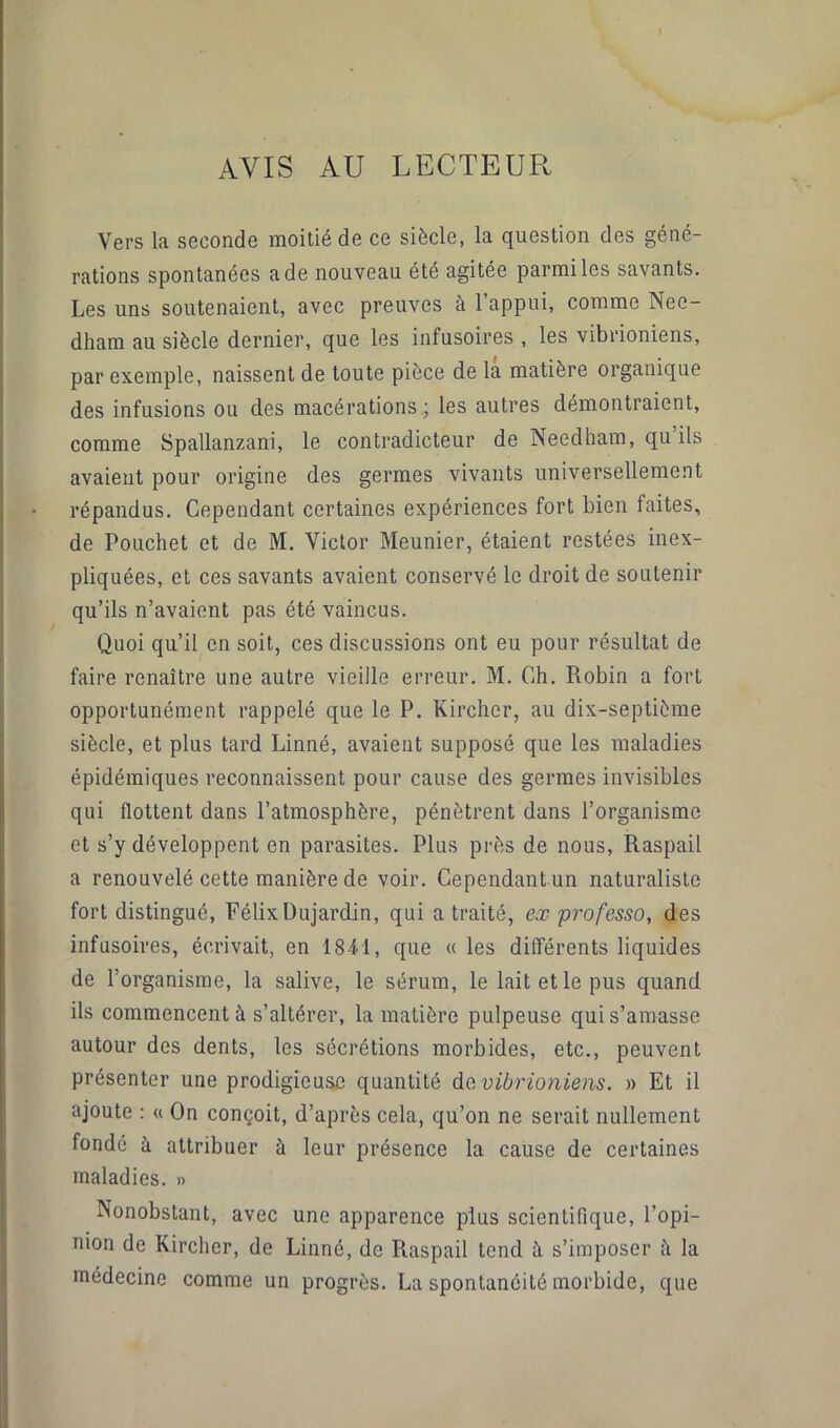 AVIS AU LECTEUR Vers la seconde moitié de ce siècle, la question des géné- rations spontanées a de nouveau été agitée parmi les savants. Les uns soutenaient, avec preuves à 1 appui, comme Nee- dham au siècle dernier, que les infusoires , les vibrioniens, par exemple, naissent de toute pièce de la matière organique des infusions ou des macérations ; les autres démontraient, comme Spallanzani, le contradicteur de Needham, qu ils avaient pour origine des germes vivants universellement répandus. Cependant certaines expériences fort bien faites, de Pouchet et de M. Victor Meunier, étaient restées inex- pliquées, et ces savants avaient conservé le droit de soutenir qu’ils n’avaient pas été vaincus. Quoi qu’il en soit, ces discussions ont eu pour résultat de faire renaître une autre vieille erreur. M. Ch. Robin a fort opportunément rappelé que le P. Kircher, au dix-septième siècle, et plus tard Linné, avaient supposé que les maladies épidémiques reconnaissent pour cause des germes invisibles qui flottent dans l’atmosphère, pénètrent dans l’organisme et s’y développent en parasites. Plus près de nous, Raspail a renouvelé cette manière de voir. Cependant un naturaliste fort distingué, Félix Dujardin, qui a traité, ex professo, des infusoires, écrivait, en 1841, que « les différents liquides de l’organisme, la salive, le sérum, le lait et le pus quand ils commencent à s’altérer, la matière pulpeuse qui s’amasse autour des dents, les sécrétions morbides, etc., peuvent présenter une prodigieuse quantité da vibrioniens. » Et il ajoute : « On conçoit, d’après cela, qu’on ne serait nullement fondé à attribuer à leur présence la cause de certaines maladies. » Nonobstant, avec une apparence plus scientifique, l’opi- nion de Kircher, de Linné, de Raspail tend à s’imposer ù. la médecine comme un progrès. La spontanéité morbide, que