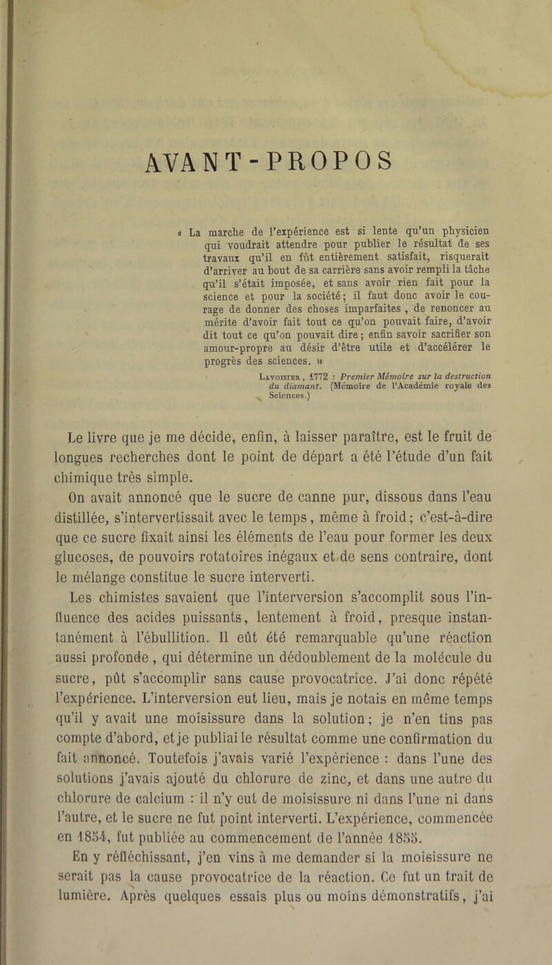 AVANT-PROPOS i La marche de l’expérience est si lente qu’un physicien qui voudrait attendre pour publier le résultat de ses travaux qu’il en fût entièrement satisfait, risquerait d’arriver au bout de sa carrière sans avoir rempli la tâche qu’il s’était imposée, et sans avoir rien fait pour la science et pour la société ; il faut donc avoir le cou- rage de donner des choses imparfaites , de renoncer au mérite d’avoir fait tout ce qu’on pouvait faire, d’avoir dit tout ce qu’on pouvait dire ; enfin savoir sacrifier son amour-propre au désir d’être utile et d’accélérer le progrès des sciences. » Lavoisier , 1772 : Premier Mémoire sur la destruction du diamant. (Mémoire de l’Académie royale dea > Sciences.) Le livre que je me décide, enfin, à laisser paraître, est le fruit de longues recherches dont le point de départ a été l’étude d’un fait chimique très simple. On avait annoncé que le sucre de canne pur, dissous dans l’eau distillée, s’intervertissait avec le temps, même à froid ; c’est-à-dire que ce sucre fixait ainsi les éléments de l’eau pour former les deux glucoses, de pouvoirs rotatoires inégaux et de sens contraire, dont le mélange constitue le sucre interverti. Les chimistes savaient que l’interversion s’accomplit sous 1’in- lluence des acides puissants, lentement à froid, presque instan- tanément à l’ébullition. Il eût été remarquable qu’une réaction aussi profonde, qui détermine un dédoublement de la molécule du sucre, pût s’accomplir sans cause provocatrice. J’ai donc répété l’expérience. L’interversion eut lieu, mais je notais en même temps qu’il y avait une moisissure dans la solution; je n’en tins pas compte d’abord, et je publiai le résultat comme une confirmation du fait annoncé. Toutefois j’avais varié l’expérience : dans l’une des solutions j’avais ajouté du chlorure de zinc, et dans une autre du chlorure de calcium : il n’y eut de moisissure ni dans l’une ni dans l’autre, et le sucre ne fut point interverti. L’expérience, commencée en 18o4, fut publiée au commencement de l’année J8î)S. En y réfléchissant, j’en vins à me demander si la moisissure ne serait pas la cause provocatrice de la réaction. Ce fut un trait de lumière. Après quelques essais plus ou moins démonstratifs, j’ai