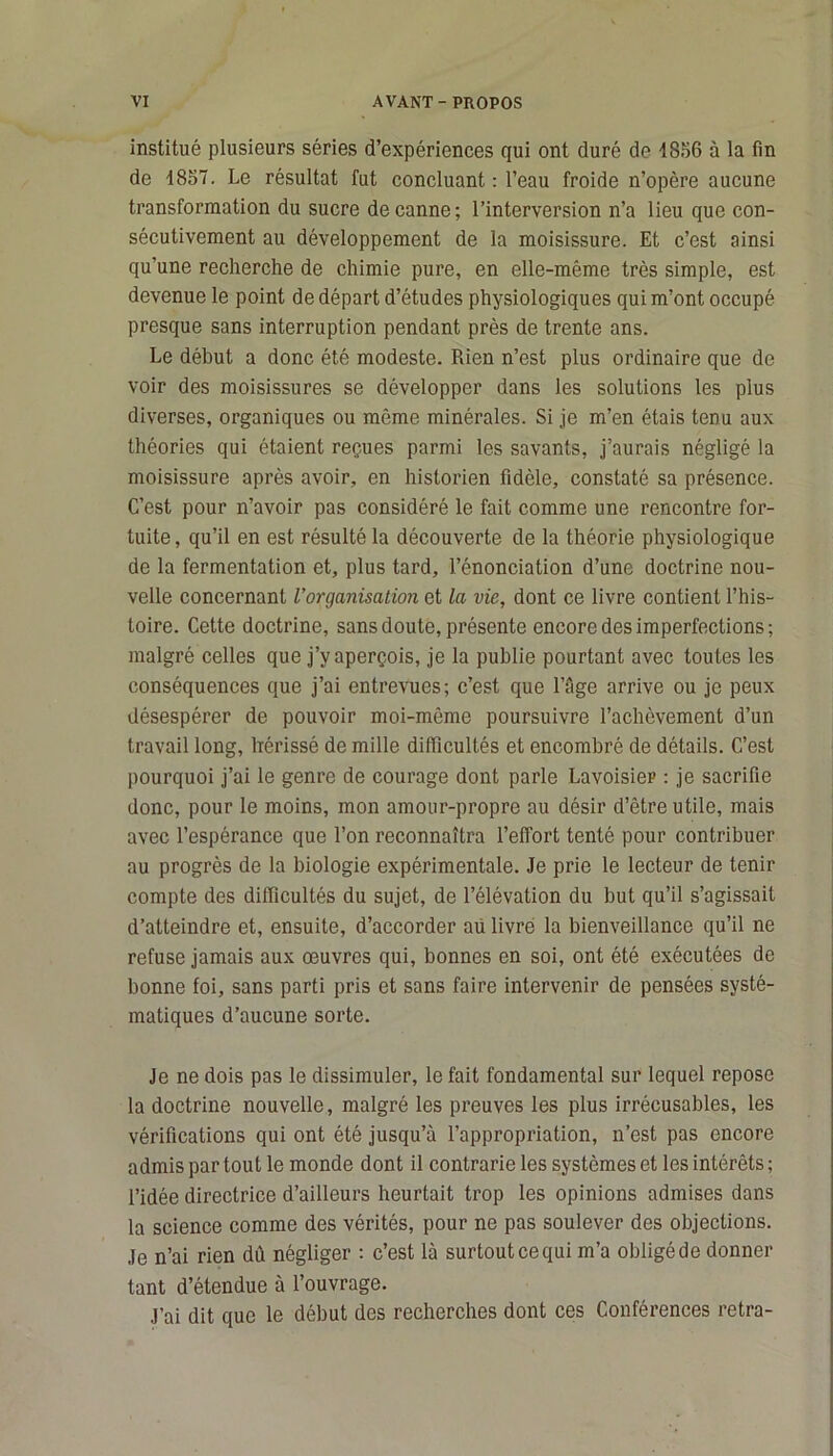 institué plusieurs séries d’expériences qui ont duré de 1856 à la fin de 1857. Le résultat fut concluant : l’eau froide n’opère aucune transformation du sucre de canne; l’interversion n’a lieu que con- sécutivement au développement de la moisissure. Et c’est ainsi qu’une recherche de chimie pure, en elle-même très simple, est devenue le point de départ d’études physiologiques qui m’ont occupé presque sans interruption pendant près de trente ans. Le début a donc été modeste. Rien n’est plus ordinaire que de voir des moisissures se développer dans les solutions les plus diverses, organiques ou même minérales. Si je m’en étais tenu aux théories qui étaient reçues parmi les savants, j’aurais négligé la moisissure après avoir, en historien fidèle, constaté sa présence. C’est pour n’avoir pas considéré le fait comme une rencontre for- tuite , qu’il en est résulté la découverte de la théorie physiologique de la fermentation et, plus tard, l’énonciation d’une doctrine nou- velle concernant l'organisation et la vie, dont ce livre contient l’his- toire. Cette doctrine, sans doute, présente encore des imperfections; malgré celles que j’y aperçois, je la publie pourtant avec toutes les conséquences que j’ai entrevues; c’est que l’Age arrive ou je peux désespérer de pouvoir moi-même poursuivre l’achèvement d’un travail long, hérissé de mille difficultés et encombré de détails. C’est pourquoi j’ai le genre de courage dont parle Lavoisier : je sacrifie donc, pour le moins, mon amour-propre au désir d’être utile, mais avec l’espérance que l’on reconnaîtra l’effort tenté pour contribuer au progrès de la biologie expérimentale. Je prie le lecteur de tenir compte des difficultés du sujet, de l’élévation du but qu’il s’agissait d’atteindre et, ensuite, d’accorder au livre la bienveillance qu’il ne refuse jamais aux œuvres qui, bonnes en soi, ont été exécutées de bonne foi, sans parti pris et sans faire intervenir de pensées systé- matiques d’aucune sorte. Je ne dois pas le dissimuler, le fait fondamental sur lequel repose la doctrine nouvelle, malgré les preuves les plus irrécusables, les vérifications qui ont été jusqu’à l’appropriation, n’est pas encore admis par tout le monde dont il contrarie les systèmes et les intérêts ; l’idée directrice d’ailleurs heurtait trop les opinions admises dans la science comme des vérités, pour ne pas soulever des objections. Je n’ai rien dû négliger : c’est là surtout ce qui m’a obligé de donner tant d’étendue à l’ouvrage. J’ai dit que le début des recherches dont ces Conférences retra-