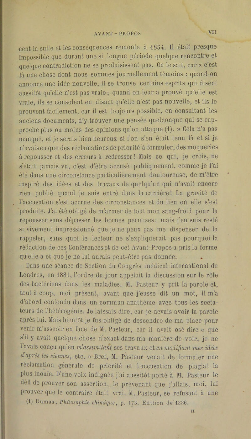 VIÎ cent la suite et les conséquences remonte à 1854. Il était presque impossible que durant une si longue période quelque rencontre et quelque contradiction ne se produisissent pas. On le sait, car « c’est là une chose dont nous sommes journellement témoins : quand on annonce une idée nouvelle, il se trouve certains esprits qui disent aussitôt qu’elle n’est pas vraie ; quand on leur a prouvé qu’elle est vraie, ils se consolent en disant qu’elle n'est pas nouvelle, et ils le prouvent facilement, car il est toujours possible, en consultant les anciens documents, d’y trouver une pensée quelconque qui se rap- proche plus ou moins des opinions qu’on attaque (1). » Cela n’a pas manqué, et je serais bien heureux si l’on s’en était tenu là et si je n’avais eu que des réclamations de priorité à formuler, des moqueries à repousser et des erreurs à redresser ! Mais ce qui, je crois, ne s’était jamais vu, c’est d’être accusé publiquement, comme je l’ai été dans une circonstance particulièrement douloureuse, de m’être inspiré des idées et des travaux de quelqu'un qui n’avait encore rien publié quand je suis entré dans la carrière! La gravité de l’accusation s’est accrue des circonstances et du lieu oh elle s’est produite. J’ai été obligé de m’armer de tout mon sang-froid pour la repousser sans dépasser les bornes permises; mais j’en suis resté si vivement impressionné que je ne peux pas me dispenser de la rappeler, sans quoi le lecteur ne s’expliquerait pas pourquoi la rédaction de ces Conférences et de cet Avant-Propos a pris la forme t qu’elle a et que je ne lui aurais peut-être pas donnée. Dans une séance de Section du Congrès médical international de Londres, en 1881, l’ordre du jour appelait la discussion sur le rôle des bactériens dans les maladies. M. Pasteur y prit la parole et, tout à coup, moi présent, avant que j’eusse dit un mot, il m’a d’abord confondu dans un commun anathème avec tous les secta- teurs de l’hétérogénie. Je laissais dire, car je devais avoir la parole après lui. Mais bientôt je fus obligé de descendre de ma place pour venir m’asseoir en face de M. Pasteur, car il avait osé dire « que s’il y avait quelque chose d’exact dans ma manière de voir, je ne 1 avais conçu qu’en m'assimilant ses travaux et en modifiant mes idées daprès les siennes, etc. » Bref, M. Pasteur venait de formuler une réclamation générale de priorité et 1 accusation de plagiat la plus inouïe. D’une voix indignée j’ai aussitôt porté à M. Pasteur le défi de prouver son assertion, le prévenant que j’allais, moi, lui prouver que le contraire était vrai. M. Pasteur, se refusant à une (lj Dumas, Philosophie chimique, p. 173. Edition de 1336. n