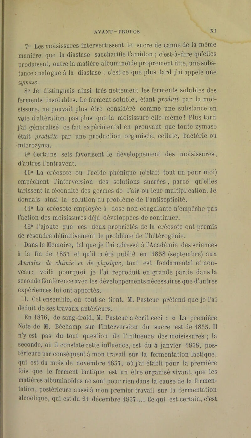 7° Les moisissures intervertissent le sucre de canne de la même manière que la diastase saccharifie l’amidon ; c’est-à-dire qu’elles produisent, outre la matière albuminoïde proprement dite, une subs- tance analogue à la diastase : c’est ce que plus tard j’ai appelé une zymase. 8° Je distinguais ainsi très nettement les ferments solubles des ferments insolubles. Le ferment soluble, étant produit par la moi- sissure, ne pouvait plus être considéré comme une substance en voie d’altération, pas plus que la moisissure elle-même ! Plus tard j'ai généralisé ce fait expérimental en prouvant que toute zymase était produite par une production organisée, cellule, bactérie ou microzyma. 9° Certains sels favorisent le développement des moisissures, d’autres l’entravent. •10° La créosote ou l’acide pbénique (c’était tout un pour moi) empêchent l'interversion des solutions sucrées, parce qu’elles tarissent la fécondité des germes de l’air ou leur multiplication. Je donnais ainsi la solution du problème de l’antisepticité. 11° La créosote employée à dose non coagulante n’empêche pas l’action des moisissures déjà développées de continuer. 12° J’ajoute que ces deux propriétés de la créosote ont permis de résoudre définitivement le problème de l’hétérogénie. Dans le Mémoire, tel que je l’ai adressé à l’Académie des sciences à la fin de 1857 et qu’il a été publié en 1858 (septembre) aux Annales de chimie et de physique, tout est fondamental et nou- veau ; voilà pourquoi je l’ai reproduit en grande partie dans la seconde Conférence avec les développements nécessaires que d’autres expériences lui ont apportés. I. Cet ensemble, où tout se tient, M. Pasteur prétend que je l’ai déduit de ses travaux antérieurs. En 1876, de sang-froid, M. Pasteur a écrit ceci : « La première Note de M. Béchamp sur l’interversion du sucre est de 1855. Il n’y est pas du tout question de l’influence des moisissures ; la seconde, où il constate cette influence, est du 4 janvier 1858, pos- térieure par conséquent à mon travail sur la fermentation lactique, qui est du mois de novembre 1857, où j’ai établi pour la première fois que le ferment lactique est un être organisé vivant, que les matières albuminoïdes ne sont pour rien dans la cause de la fermen- tation, postérieure aussi à mon premier travail sur la fermentation alcoolique, qui est du 21 décembre 1857.... Ce qui est certain, c’est