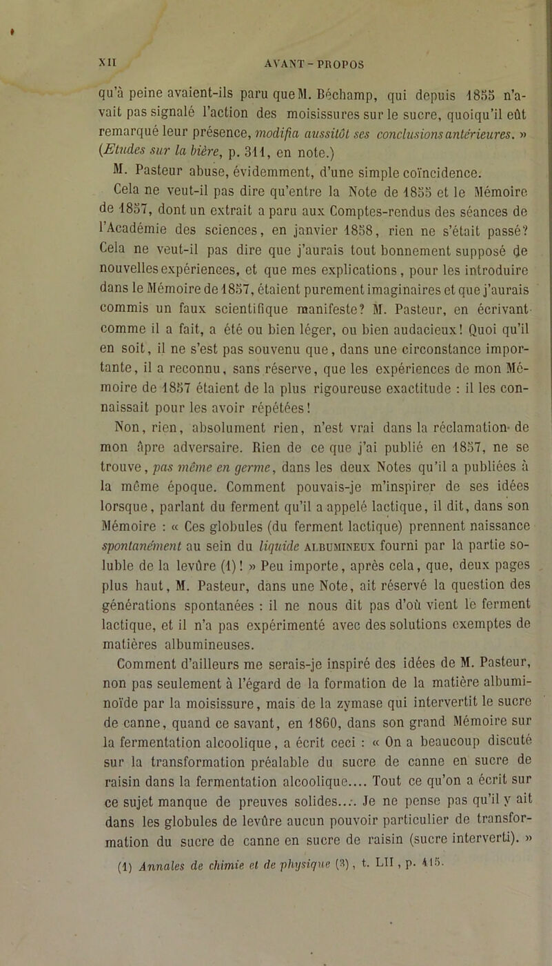 qu’à peine avaient-ils paru que M. Béchamp, qui depuis 1855 n’a- vait pas signalé l’action des moisissures sur le sucre, quoiqu’il eût remarqué leur présence, modifia aussitôt ses conclusions anterieures. » (Etudes sur la bière, p. 311, en note.) M. Pasteur abuse, évidemment, d’une simple coïncidence. Cela ne veut-il pas dire qu’entre la Note de 1833 et le Mémoire de 1837, dont un extrait a paru aux Comptes-rendus des séances de l’Académie des sciences, en janvier 1858, rien ne s’était passé? Cela ne veut-il pas dire que j’aurais tout bonnement supposé de nouvelles expériences, et que mes explications, pour les introduire dans le Mémoire de 1837, étaient purement imaginaires et que j’aurais commis un faux scientifique manifeste? M. Pasteur, en écrivant comme il a fait, a été ou bien léger, ou bien audacieux! Quoi qu’il en soit, il ne s’est pas souvenu que, dans une circonstance impor- tante, il a reconnu, sans réserve, que les expériences de mon Mé- moire de 1857 étaient de la plus rigoureuse exactitude : il les con- naissait pour les avoir répétées! Non, rien, absolument rien, n’est vrai dans la réclamation de mon Apre adversaire. Rien de ce que j’ai publié en 1857, ne se trouve, pas même en germe, dans les deux Notes qu’il a publiées à la même époque. Comment pouvais-je m’inspirer de ses idées lorsque, parlant du ferment qu’il a appelé lactique, il dit, dans son Mémoire : « Ces globules (du ferment lactique) prennent naissance spontanément au sein du liquide ai.bumineux fourni par la partie so- luble de la leviïre (1)! » Peu importe, après cela, que, deux pages plus haut, M. Pasteur, dans une Note, ait réservé la question des générations spontanées : il ne nous dit pas d’où vient le ferment lactique, et il n’a pas expérimenté avec des solutions exemptes de matières albumineuses. Comment d’ailleurs me serais-je inspiré des idées de M. Pasteur, non pas seulement à l’égard de la formation de la matière albumi- noïde par la moisissure, mais de la zymase qui intervertit le sucre de canne, quand ce savant, en 1860, dans son grand Mémoire sur la fermentation alcoolique, a écrit ceci : « On a beaucoup discuté sur la transformation préalable du sucre de canne en sucre de raisin dans la fermentation alcoolique.... Tout ce qu’on a écrit sur ce sujet manque de preuves solides...-. Je no pense pas qu’il y ait dans les globules de levûre aucun pouvoir particulier de transfor- mation du sucre de canne en sucre de raisin (sucre interverti). » (1) Annales de chimie, et de physique (3), t. LU , p. 415.