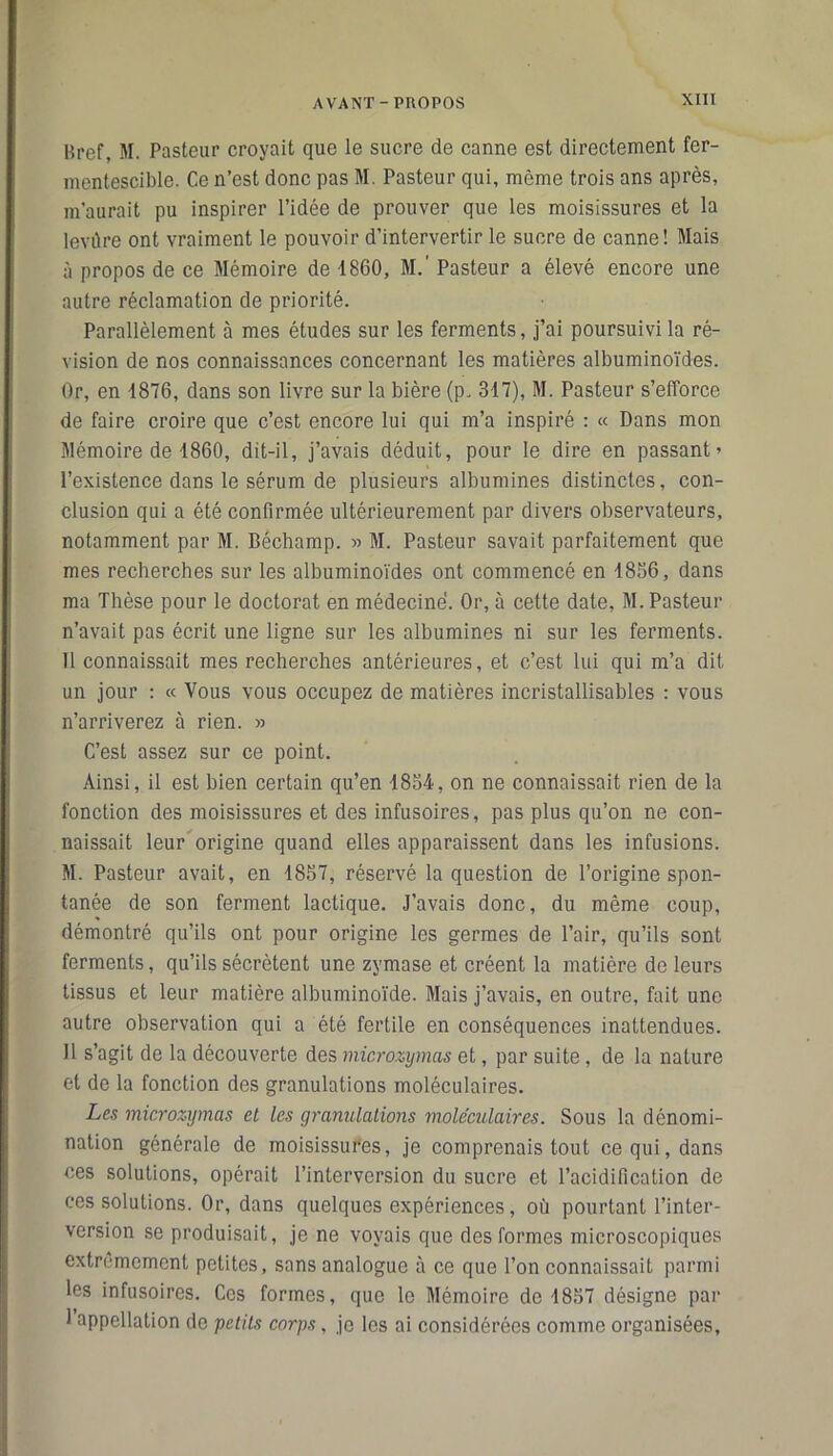 Bref, M. Pasteur croyait que le sucre de canne est directement fer- mentescible. Ce n’est donc pas M. Pasteur qui, même trois ans après, m'aurait pu inspirer l’idée de prouver que les moisissures et la levûre ont vraiment le pouvoir d’intervertir le sucre de canne! Mais à propos de ce Mémoire de 4860, M.' Pasteur a élevé encore une autre réclamation de priorité. Parallèlement à mes études sur les ferments, j’ai poursuivi la ré- vision de nos connaissances concernant les matières albuminoïdes. Or, en 4876, dans son livre sur la bière (p. 347), M. Pasteur s’efforce de faire croire que c’est encore lui qui m’a inspiré : « Dans mon Mémoire de 4860, dit-il, j’avais déduit, pour le dire en passant’ l’existence dans le sérum de plusieurs albumines distinctes, con- clusion qui a été confirmée ultérieurement par divers observateurs, notamment par M. Béchamp. » M. Pasteur savait parfaitement que mes recherches sur les albuminoïdes ont commencé en 4856, dans ma Thèse pour le doctorat en médecine. Or, à cette date, M. Pasteur n’avait pas écrit une ligne sur les albumines ni sur les ferments. Il connaissait mes recherches antérieures, et c’est lui qui m’a dit un jour : « Vous vous occupez de matières incristallisahles : vous n’arriverez à rien. » C’est assez sur ce point. Ainsi, il est bien certain qu’en 4854, on ne connaissait rien de la fonction des moisissures et des infusoires, pas plus qu’on ne con- naissait leur origine quand elles apparaissent dans les infusions. M. Pasteur avait, en 4857, réservé la question de l’origine spon- tanée de son ferment lactique. J’avais donc, du même coup, démontré qu’ils ont pour origine les germes de l’air, qu’ils sont ferments, qu’ils sécrètent une zymase et créent la matière de leurs tissus et leur matière albuminoïde. Mais j’avais, en outre, fait une autre observation qui a été fertile en conséquences inattendues. Il s’agit de la découverte des microzymas et, par suite, de la nature et de la fonction des granulations moléculaires. Les microzymas cl les granulations moléculaires. Sous la dénomi- nation générale de moisissures, je comprenais tout ce qui, dans ces solutions, opérait l’interversion du sucre et l’acidification de ces solutions. Or, dans quelques expériences, où pourtant l’inter- version se produisait, je ne voyais que des formes microscopiques extrêmement petites, sans analogue à ce que l’on connaissait parmi les infusoires. Ces formes, que le Mémoire de 4857 désigne par 1 appellation de petits corps, je les ai considérées comme organisées.