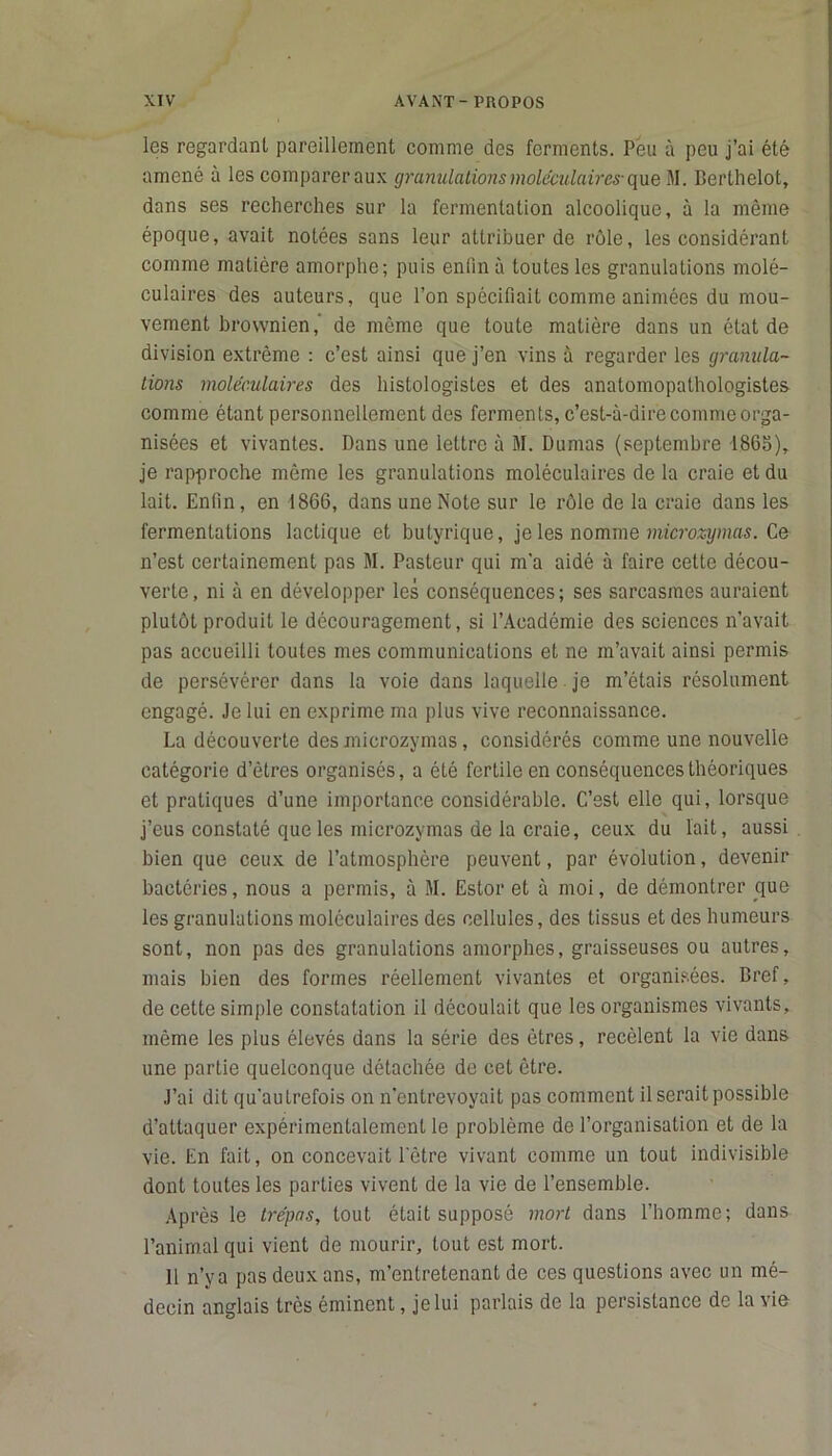 les regardant pareillement comme des ferments. Peu à peu j’ai été amené à les comparer aux granulations moléculaires- que M. Berthelot, dans ses recherches sur la fermentation alcoolique, à la même époque, avait notées sans leur attribuer de rôle, les considérant comme matière amorphe; puis enfin à toutes les granulations molé- culaires des auteurs, que l’on spécifiait comme animées du mou- vement brownien, de même que toute matière dans un état de division extrême : c’est ainsi que j’en vins à regarder les granula- tions moléculaires des histologistes et des anatomopathologistes comme étant personnellement des ferments, c’est-à-dire comme orga- nisées et vivantes. Dans une lettre à M. Dumas (septembre 1865), je rapproche même les granulations moléculaires de la craie et du lait. Enfin, en 1866, dans une Note sur le rôle de la craie dans les fermentations lactique et butyrique, je les nomme microzymas. Ce n’est certainement pas M. Pasteur qui m’a aidé à faire cette décou- verte, ni à en développer les conséquences; ses sarcasmes auraient plutôt produit le découragement, si l’Académie des sciences n’avait pas accueilli toutes mes communications et ne m’avait ainsi permis de persévérer dans la voie dans laquelle je m’étais résolument engagé. Je lui en exprime ma plus vive reconnaissance. La découverte des microzymas, considérés comme une nouvelle catégorie detres organisés, a été fertile en conséquences théoriques et pratiques d’une importance considérable. C’est elle qui, lorsque j’eus constaté que les microzymas de la craie, ceux du lait, aussi bien que ceux de l’atmosphère peuvent, par évolution, devenir bactéries, nous a permis, à M. Estor et à moi, de démontrer que les granulations moléculaires des cellules, des tissus et des humeurs sont, non pas des granulations amorphes, graisseuses ou autres, mais bien des formes réellement vivantes et organisées. Bref, de cette simple constatation il découlait que les organismes vivants, même les plus élevés dans la série des êtres, recèlent la vie dans une partie quelconque détachée de cet être. J’ai dit qu'au trefois on n’entrevoyait pas comment il serait possible d’attaquer expérimentalement le problème de l’organisation et de la vie. En fait, on concevait l’être vivant comme un tout indivisible dont toutes les parties vivent de la vie de l’ensemble. Après le trépas, tout était supposé mort dans l’homme; dans l’animal qui vient de mourir, tout est mort. Il n’ya pas deux ans, m’entretenant de ces questions avec un mé- decin anglais très éminent, je lui parlais de la persistance de la vie