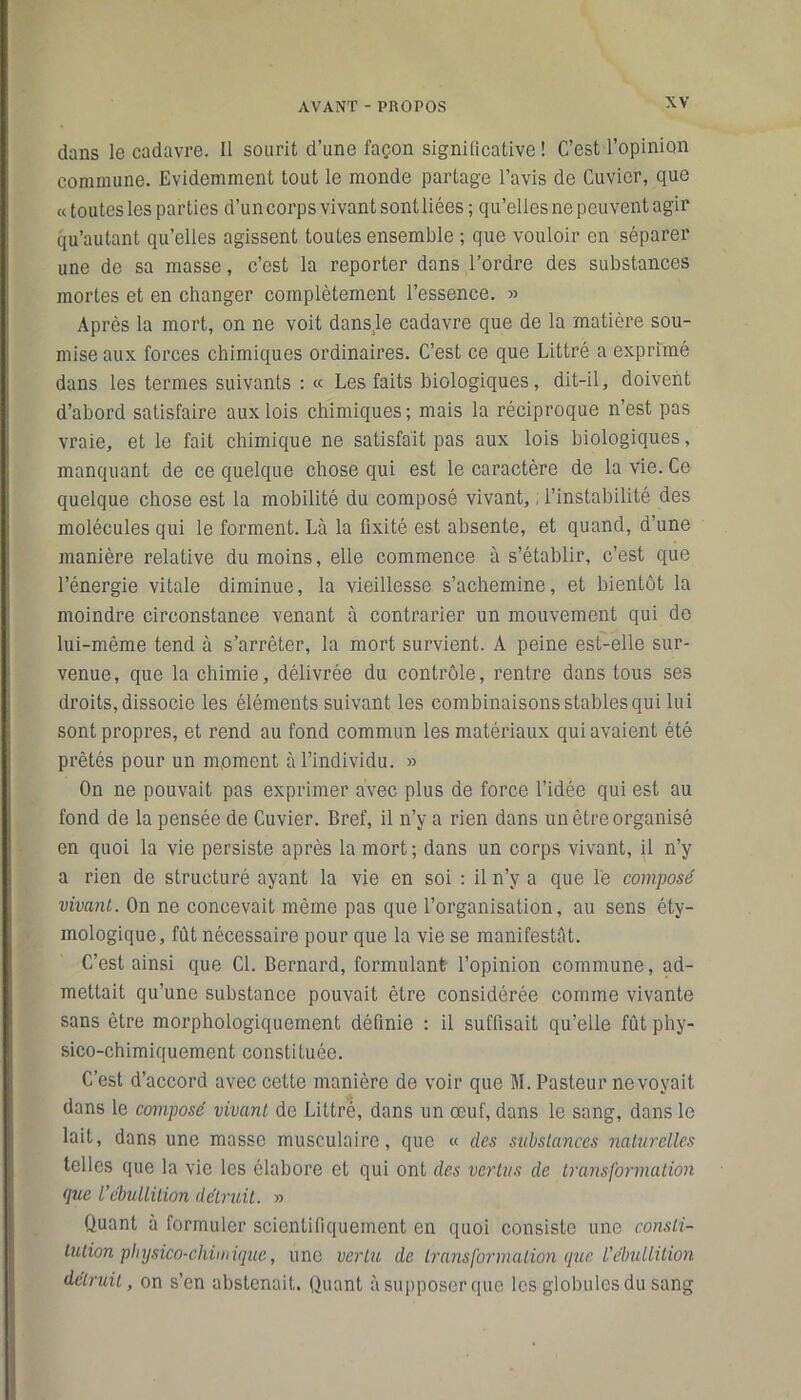 dans le cadavre. Il sourit d’une façon significative! C’est l’opinion commune. Evidemment tout le monde partage l’avis de Cuvier, que « toutes les parties d’un corps vivant sont liées ; qu’elles ne peuvent agir qu’autant qu’elles agissent toutes ensemble ; que vouloir en séparer une de sa masse, c’est la reporter dans l’ordre des substances mortes et en changer complètement l’essence. » Après la mort, on ne voit dansje cadavre que de la matière sou- mise aux forces chimiques ordinaires. C’est ce que Littré a exprimé dans les termes suivants : « Les faits biologiques, dit-il, doivent d’abord satisfaire aux lois chimiques ; mais la réciproque n’est pas vraie, et le fait chimique ne satisfait pas aux lois biologiques, manquant de ce quelque chose qui est le caractère de la vie. Ce quelque chose est la mobilité du composé vivant, ; l’instabilité des molécules qui le forment. Là la fixité est absente, et quand, d une manière relative du moins, elle commence à s’établir, c’est que l’énergie vitale diminue, la vieillesse s’achemine, et bientôt la moindre circonstance venant à contrarier un mouvement qui de lui-même tend à s’arrêter, la mort survient. A peine est-elle sur- venue, que la chimie, délivrée du contrôle, rentre dans tous ses droits, dissocie les éléments suivant les combinaisons stables qui lui sont propres, et rend au fond commun les matériaux qui avaient été prêtés pour un moment à l’individu. » On ne pouvait pas exprimer avec plus de force l’idée qui est au fond de la pensée de Cuvier. Bref, il n’y a rien dans un être organisé en quoi la vie persiste après la mort; dans un corps vivant, il n’y a rien de structuré ayant la vie en soi : il n’y a que le composé vivant. On ne concevait même pas que l’organisation, au sens éty- mologique, fût nécessaire pour que la vie se manifestât. C’est ainsi que Cl. Bernard, formulant l’opinion commune, ad- mettait qu’une substance pouvait être considérée comme vivante sans être morphologiquement définie : il suffisait qu’elle fût phy- sico-chimiquement constituée. C’est d’accord avec cette manière de voir que M. Pasteur ne voyait dans le composé vivant de Littré, dans un œuf, dans le sang, dans le lait, dans une masse musculaire, que « des substances naturelles telles que la vie les élabore et qui ont des vertus de transformation que l’ébullition détruit. » Quant à formuler scientifiquement en quoi consiste une consti- tution physico-chimique, une vertu de transformation que L'ébullition, détruit, on s’en abstenait. Quant à supposer que les globules du sang