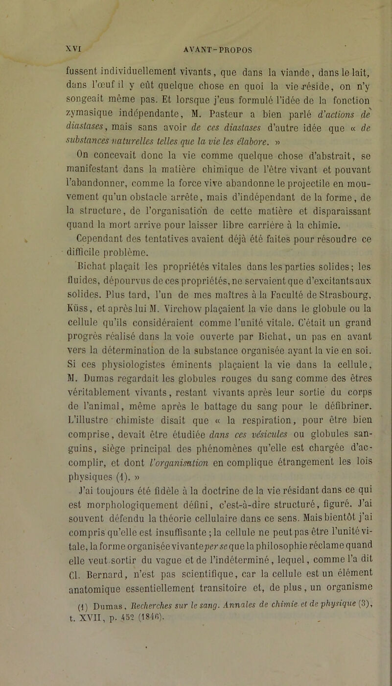 fussent individuellement vivants, que dans la viande, dans le lait, dans l’œuf il y eût quelque chose en quoi la vie-réside, on n’y songeait même pas. Et lorsque j’eus formulé l’idée de la fonction zymasique indépendante, M. Pasteur a bien parlé d’actions de diastascs, mais sans avoir de ces diastases d’autre idée que « de substances naturelles telles que la vie les élabore. » On concevait donc la vie comme quelque chose d’abstrait, se manifestant dans la matière chimique de l’être vivant et pouvant l’abandonner, comme la force vive abandonne le projectile en mou- vement qu’un obstacle arrête, mais d’indépendant de la forme, de la structure, de l’organisation de cette matière et disparaissant quand la mort arrive pour laisser libre carrière à la chimie. Cependant des tentatives avaient déjà été faites pour résoudre ce difficile problème. Bichat plaçait les propriétés vitales dans les parties solides; les lluides, dépourvus de ces propriétés, ne servaientque d’excitants aux solides. Plus tard, l’un de mes maîtres à la Faculté de Strasbourg, Küss, et après lui M. Virchow plaçaient la vie dans le globule ou la cellule qu’ils considéraient comme l’unité vitale. C'était un grand progrès réalisé dans la voie ouverte par Bichat, un pas en avant vers la détermination de la substance organisée ayant la vie en soi. Si ces physiologistes éminents plaçaient la vie dans la cellule, M. Dumas regardait les globules rouges du sang comme des êtres véritablement vivants, restant vivants après leur sortie du corps de l’animal, même après le battage du sang pour le défibriner. L’illustre chimiste disait que « la respiration, pour être bien comprise, devait être étudiée dans ces vésicules ou globules san- guins, siège principal des phénomènes qu’elle est chargée d’ac- complir, et dont l’organisation en complique étrangement les lois physiques (1). » J’ai toujours été fidèle à la doctrine de la vie résidant dans ce qui est morphologiquement défini, c’est-à-dire structuré, figuré. J’ai souvent défendu la théorie cellulaire dans ce sens. Mais bientôt j’ai compris qu’elle est insuffisante ; la cellule ne peut pas être l’unité vi- tale, la forme organisée vivanteprrsequc la philosophie réclame quand elle veut sortir du vague et de l’indéterminé, lequel, comme l’a dit Cl. Bernard, n’est pas scientifique, car la cellule est un élément anatomique essentiellement transitoire et, de plus, un organisme (I ) Dumas, Iiecherches sur le sang. Annales de chimie et de phtjsique (3), t. XVII, p. 452 (184fi).