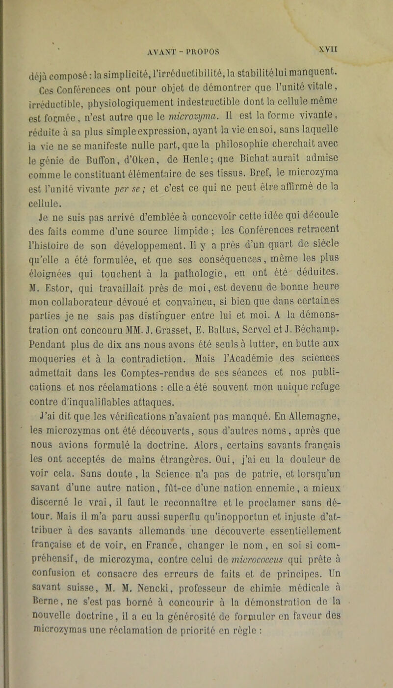 déjà composé : la simplicité, l’irréductibilité, la stabilité lui manquent. Ces Conférences ont pour objet de démontrer que l’unité vitale, irréductible, physiologiquement indestructible dont la cellule même est formée, n’est autre que le microzyma. 11 est la forme vivante, réduite à sa plus simple expression, ayant la vie en soi, sans laquelle ia vie ne se manifeste nulle part, que la philosophie cherchait avec le génie de Buffon, d’Okcn, de Henle; que Bichal aurait admise comme le constituant élémentaire de ses tissus. Bref, le microzyma est l’unité vivante per se ; et c’est ce qui ne peut être affirmé de la cellule. Je ne suis pas arrivé d’emblée à concevoir cette idée qui découle des faits comme d'une source limpide ; les Conférences retracent l’histoire de son développement. 11 y a près d’un quart de siècle qu’elle a été formulée, et que ses conséquences, même les plus éloignées qui touchent à la pathologie, en ont été déduites. M. Estor, qui travaillait près de moi, est devenu de bonne heure mon collaborateur dévoué et convaincu, si bien que dans certaines parties je ne sais pas distinguer entre lui et moi. À la démons- tration ont concouru MM. J. Grasset, E. Baltus, Servel et J. Béchamp. Pendant plus de dix ans nous avons été seuls à lutter, en butte aux moqueries et à la contradiction. Mais l’Académie des sciences admettait dans les Comptes-rendus de ses séances et nos publi- cations et nos réclamations : elle a été souvent mon unique refuge contre d’inqualifiables attaques. J’ai dit que les vérifications n’avaient pas manqué. En Allemagne, les microzymas ont été découverts, sous d’autres noms, après que nous avions formulé la doctrine. Alors, certains savants français les ont acceptés de mains étrangères. Oui, j’ai eu la douleur de voir cela. Sans doute , la Science n’a pas de patrie, et lorsqu’un savant d’une autre nation, fût-ce d’une nation ennemie, a mieux discerné le vrai, il faut le reconnaître et le proclamer sans dé- tour. Mais il m’a paru aussi superflu qu’inopportun et injuste d’at- tribuer à des savants allemands une découverte essentiellement française et de voir, en France, changer le nom, en soi si com- préhensif, de microzyma, contre celui de micrococciis qui prête à confusion et consacre des erreurs de faits et de principes. Un savant suisse, M. M. Nencki, professeur de chimie médicale à Berne, ne s’est pas borné à concourir à la démonstration de la nouvelle doctrine, il a eu la générosité de formuler en faveur des microzymas une réclamation de priorité en règle :