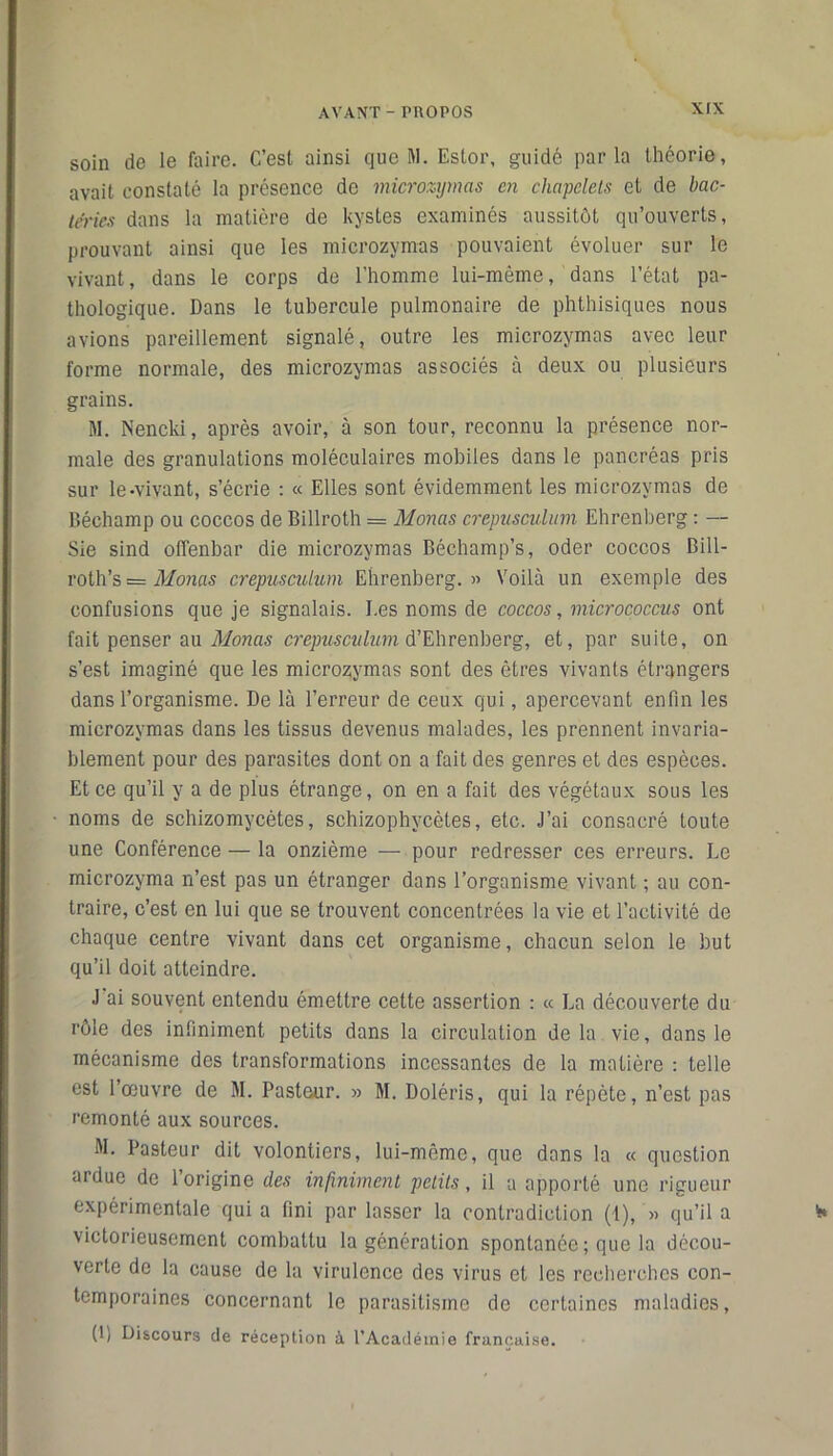 soin de le faire. C’est ainsi que M. Eslor, guidé parla théorie, avait constaté la présence de microzymas en chapelets et de bac- téries dans la matière de kystes examinés aussitôt qu’ouverts, prouvant ainsi que les microzymas pouvaient évoluer sur le vivant, dans le corps de l’homme lui-même, dans l’état pa- thologique. Dans le tubercule pulmonaire de phthisiques nous avions pareillement signalé, outre les microzymas avec leur forme normale, des microzymas associés à deux ou plusieurs grains. M. Nencki, après avoir, à son tour, reconnu la présence nor- male des granulations moléculaires mobiles dans le pancréas pris sur le-vivant, s’écrie : « Elles sont évidemment les microzymas de Béehamp ou coccos de Billroth = Monas crepusculum Ehrenberg : — Sie sind offenbar die microzymas Béchamp’s, oder coccos Bill- roth’s = Monas crepusculum Ehrenberg.» Voilà un exemple des confusions que je signalais. I.es noms de coccos, micrococcus ont fait penser au Monas crepusculum d’Ehrenberg, et, par suite, on s’est imaginé que les microzymas sont des êtres vivants étrangers dans l’organisme. De là l’erreur de ceux qui, apercevant enfin les microzymas dans les tissus devenus malades, les prennent invaria- blement pour des parasites dont on a fait des genres et des espèces. Et ce qu’il y a de plus étrange, on en a fait des végétaux sous les noms de schizomycètes, schizophycètes, etc. J’ai consacré toute une Conférence — la onzième — pour redresser ces erreurs. Le microzyma n’est pas un étranger dans l’organisme vivant ; au con- traire, c’est en lui que se trouvent concentrées la vie et l’activité de chaque centre vivant dans cet organisme, chacun selon le but qu’il doit atteindre. J ai souvent entendu émettre cette assertion : « La découverte du rôle des inliniment petits dans la circulation de la. vie, dans le mécanisme des transformations incessantes de la matière : telle est l’œuvre de M. Pasteur. » M. Doléris, qui la répète, n’est pas remonté aux sources. M. Pasteur dit voloniiers, lui-même, que dans la « question ardue de l’origine des infiniment petits, il a apporté une rigueur expérimentale qui a fini par lasser la contradiction (1), » qu’il a victorieusement combattu la génération spontanée ; que la décou- verte de la cause de la virulence des virus et les recherches con- temporaines concernant le parasitisme de certaines maladies, (L Discours de réception à l’Académie française.